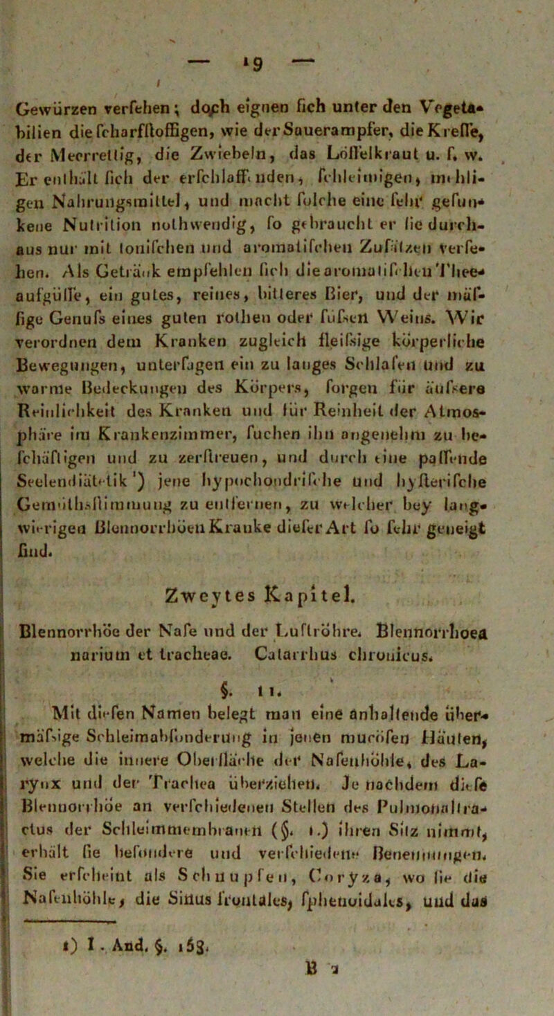 / *9 Gewürzen verfehen; dqph eignen fich unter den Vegeta« bilien die fcharflloffigen, wie der Sauerampfer, die Krede, dtr Mecrretlig, die Zwiebeln, das Löffelkraut u. f, w. Er enl halt fich der erfchlaff« nden, fi hleitnigen» mtlili- gen Nahrungsmittel, und macht folclte eine fein' gefun- kene Nutrition nolhwendfg, fo gebrauchter lie durch- aus nur mit tonifchen und aromatifchen Zufäl/qu Verfe- lien. Als Getränk empfehlen fich die aroinalifilkn'i'hee- aufgülfe, ein gutes, reines, bitteres Bier, und der muf- fige Geriufs eines guten rothen oder füfsetl Weins. Wir verordnen dem Kranken zugleich ileilsige körperliche Bewegungen, unterfagen ein zu langes Schlafen Und zu warme Bedeckungen des Körpers, forgen für äufsere Reinlichkeit des Kranken und für Reinheit der Atmos- phäre hu Krankenzimmer, Tuchen ihn angenehm zu lie* fchäfiigen und zu zerftreuen, und durch eine paffende Seelendiätetik ') jene hypochopdrilche und hyfierifche Geniüthsfiiramuug zu entfernen, zu welcher bey lang- wierigen BleimorrhöeuKranke diefcr Art fo fehr geneigt find. Zwcytes Kapitel. Blennorrhoe der Nafe und der Luftröhre, Blennorrhoea narium et tracheae. Calarrhus chronicus* §. 1K / Mit (liefen Namen belegt man eine anhaltende über« mäßige Schleimahfondenlug in jenen mucöferj Häuten, ' welche die innere Oberfläche der NafeuhÖhle, des La- rynx und der Trachea überziehen* Je nachdem di« fe Blennorrhoe an verfch iedeuen Stellen des Pulmotiallra- ctus der SehleimtnembrantH (§. ».) ihren Silz nimmt, erhält lie behindere und verfcltiedetie ReneuiM/ngen* Sie erfcheint als Schnupfen, Coryza, wo lie die Nah-nhöhlej die Sitlus iruuldlcsj fphenoidaks, und das f . „ B i