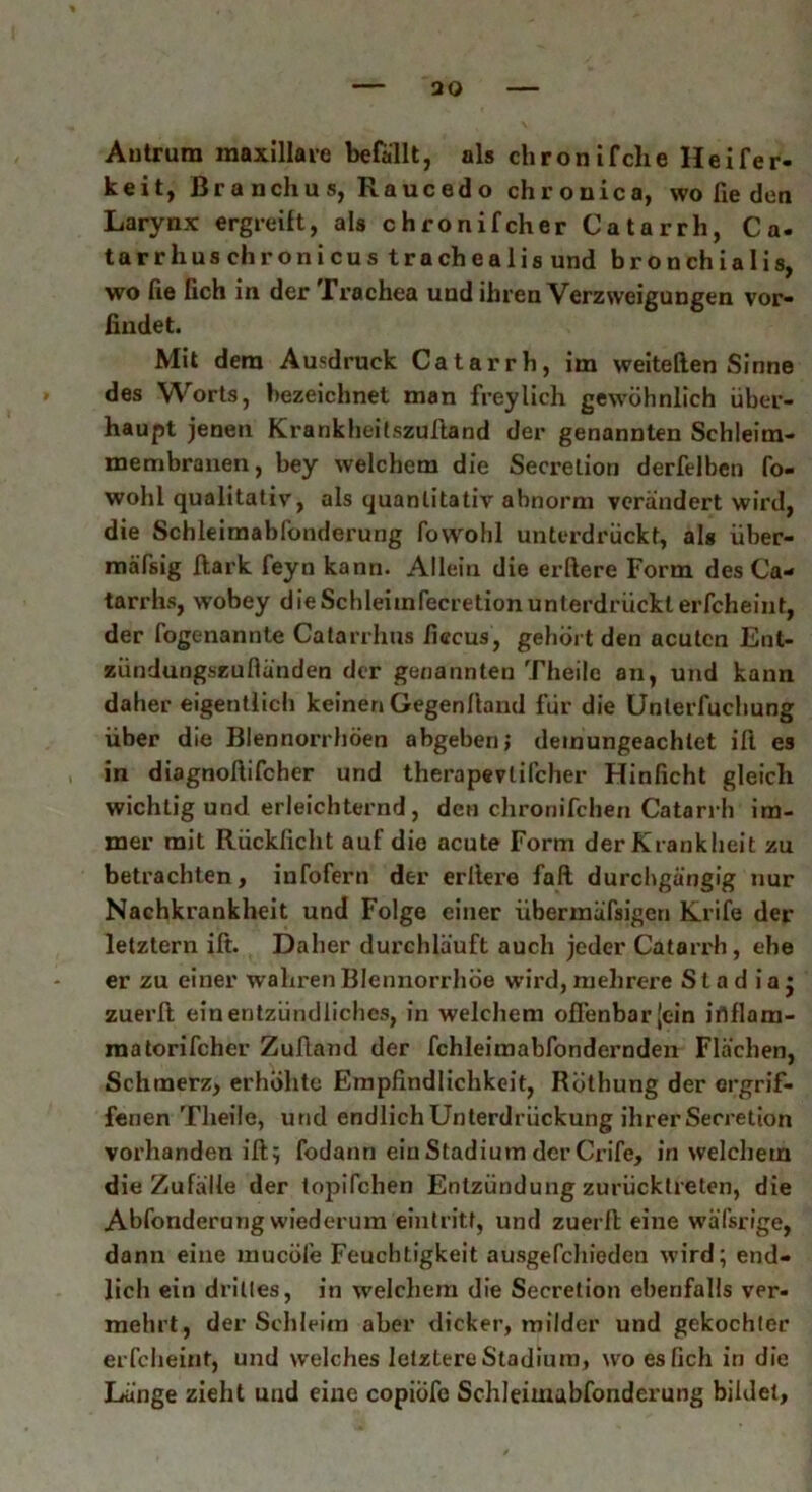 Antrum maxillare befällt, als chronifclie Heifer- keit, Branchus, Raucedo chronica, wo fie den Larynx ergreift, als chronifcher Catarrh, Ca. tarrhuschronicustrachealis und b r o n ch i a 1 i s, wo fie lieh in der Irachea und ihren Verzweigungen vor- findet. Mit dem Ausdruck Catarrh, im weitellen Sinne des Worts, bezeichnet man freylich gewöhnlich über- haupt jenen Krankheilszuftand der genannten Schleim- membranen, bey welchem die Secrelion derfelben fo- wohl qualitativ, als quantitativ abnorm verändert wird, die Schleimablönderung fovvohl unterdrückt, als über- mäfsig llark feyn kann. Alleiu die elftere Form des Ca- tarrhs, wobey dieSchleimfecretionunterdrückterfcheint, der fogenannte Catarrhns ficcus, gehört den acuten Ent- zündungszufländen der genannten Theile an, und kann daher eigentlich keinen Gegenftand für die Unterfuchung über die Blennorrhöen abgeben; demungeachtet ift es in diagnoftifcher und therapevlifcher Hinficht gleich wichtig und erleichternd, den chronifchen Catarrh im- mer mit Rücklicht auf die acute Form der Krankheit zu betrachten, infofern der erliere fall durchgängig nur Nachkrankheit und Folge einer übennäfsigen Krife der letztem ift. Daher durchläuft auch jeder Catarrh, ehe er zu einer wahren Blennorrhoe wird, mehrere S t a d i a j zuerft ein entzündliches, in welchem offenbar [ein iflflam- raatorifcher Zuftand der fchleimabfondernden Flächen, Schmerz, erhöhte Empfindlichkeit, Röthung der ergrif- fenen Theile, und endlich Unterdrückung ihrer Secretion vorhanden ift; fodann ein Stadium der Crife, in welchem die Zufälle der topifchen Entzündung zurücktreten, die Abfonderung wiederum eiutritt, und zuerft eine wäfsrige, dann eine mueöle Feuchtigkeit ausgefcliieden wird; end- lich ein drittes, in welchem die Secretion ebenfalls ver- mehrt, der Schleim aber dicker, milder und gekochler erfcheint, und welches letztere Stadium, wo es lieh in die Länge zieht und eine copiöfe SchJeimabfonderung bildet.