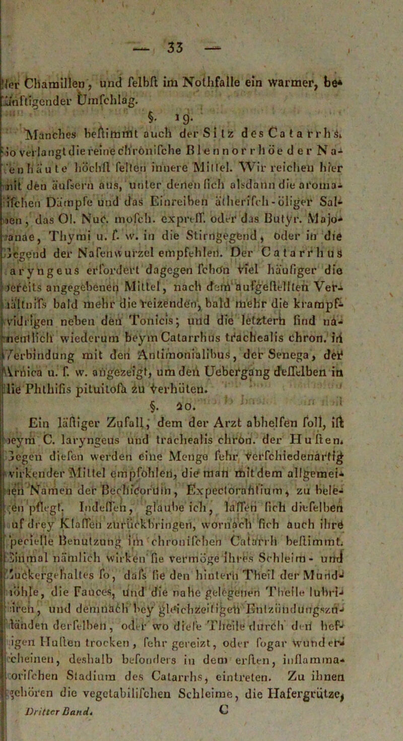 l Ni?r Chamillen, und felbft im Nothfalle ein warmer, be* 'Jänftigender Umfchlag. §. 19. Manche» beftimmt auch der Silz d es Ca t a rrll & : 5o verlangt die reine c'hrönifche ß 1 e n n o r r ll ö e d e r N a- en baute hochfl feilen innere Mittel. Wir reichen hier nit den äufsern aus, unter denen fich alsdann die ai'oma- ifchen Dämpfe und das Einreiben ätherifch - öliger Sah- ien, das Ol. NuC. in 0 feil, ex prell', oder das Butyr. Mojo-* •anae, Thymi u. f. w. in die Stirngegfcnd* Oder in die legend der Nafenwurzcl empfehlen. Der CatarrhuS aryngeus erfordert dagegen febün Viel häufiger die ie^cits angegebenen Mittel , nach derri' aufgeflellteri Ver- lällnifs bald mehr die reizenden, bald mehr die krarapf- vidrigen neben den Tonicis; und die letzterh find nä- nenllich wiederum beym Catarrhus tTachealis chron. iri /erbindung mit den Antimonialibus, derSenega, dei* Arnica u. f. vv. angezeigt, umdeü Uebergang delTclben in : lie Phthifis pituiloßi i\X Verhüten. §. ao. Ein läftiger Zufall, dem der Arzt abhelfen foll, ifb neym C. laryngeus und tracliealis chrön. der Hu Item legen diefen werden eine Menge fehr terfchledenärtig * virkender Mittel empfohlen, die man mit dem allgemein heii 'Namen der BerhfCorüin , Expeclorahtium, zu bele- ;en pflegt. Indelleh, gl d übe ich, lalTeri fich diefelbeh uf drey Klaffen zürückb’ringen, warn gell fich auch ihrö pecielle Benutzung im chronifchen Catarrh beßimmf; Siiimal nämlich wirken’fie vermöge ihres Schleim- und fiuckergelialtes fo, dafs fie den hintern Theil derMurid^ i nihle, die Fauces, lind die nahe gelegenen Thielle lübri-» 1 dren, und demnach hey gleichzeitigen'EntziindungszüJ ! landen derfelbeh, oder wo diele Theile rlurCh den lief* i igen Iluflen trocken, fehr gereizt, oder fogar wund eh* ■cheinen, deshalb befonders in dem erfien, inflamma- l orifchen Stadium des Calarrhs, eintreten. Zu ihnen «gehören die vegetabilifclien Schleime, die Hafergcützcj Dritter Band» C