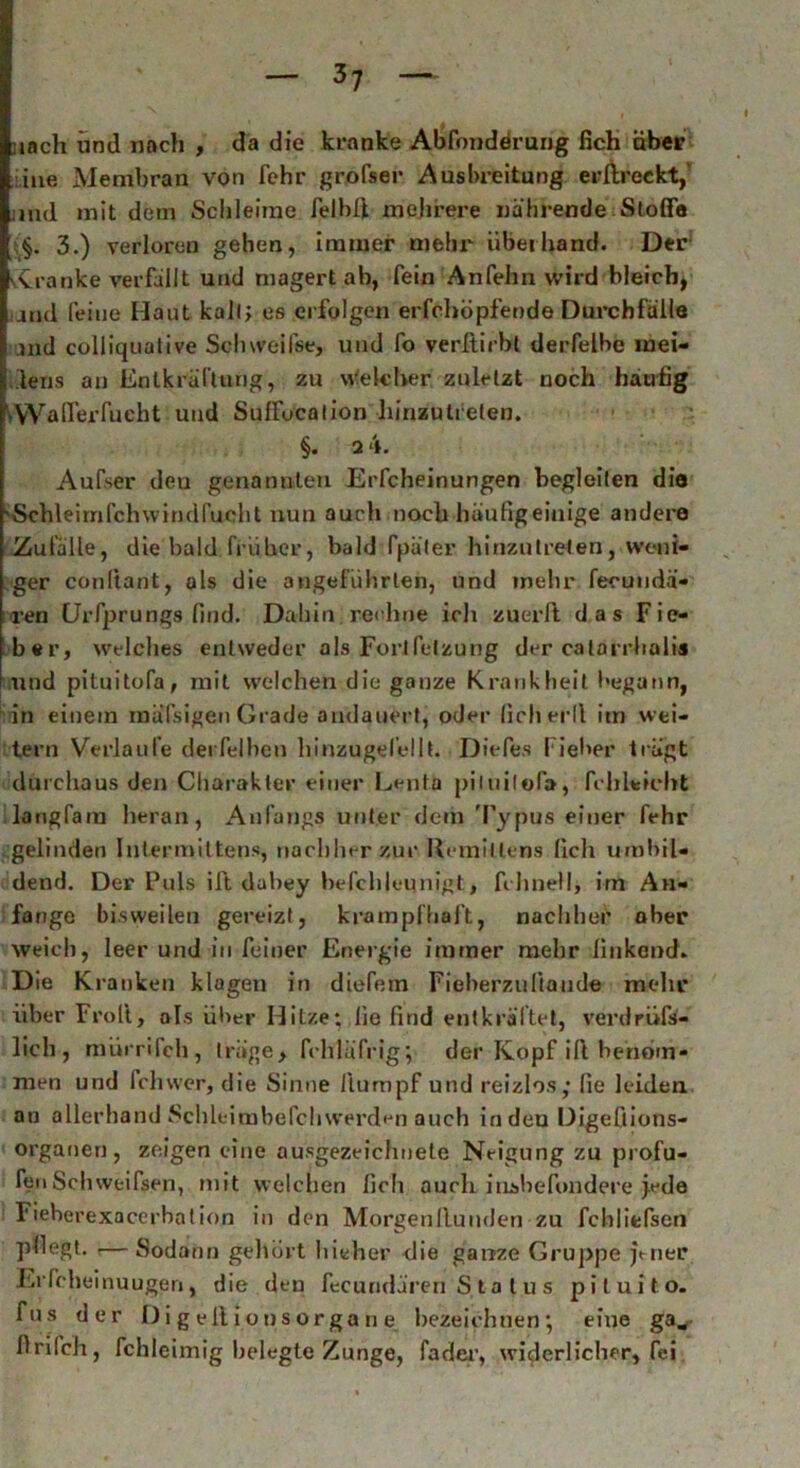 nach und nach , da die kranke Abfonderuug lieh aber ine Membran von lehr grofser Ausbreitung erllreckt,' und mit dem Schleime felbß. mehrere nährende Stoffe 3.) verloren gehen, immer mehr überhand. Der vCranke verfallt und magert ab, fein Anfehn wird bleich, and feine Haut kall; es erfolgen erfchopfende Durchfalle i and colliquative Schweifst, und fo verftirbt derfelbc mei- iens an Entkräftung, zu vVekber zuletzt noch häufig AValferfueht und Suffocation liinzutreten. §. 2 4. Aufser deu genannten Erfcheinungen begleiten die 'Schleirnfchwindfuoht nun auch noch häufig einige andere Zufälle, die bald früher, bald fpüter hinzutreten, weni- ger conliant, als die angeführten, und mehr fecundä- ren Urfprungs find. Dabin rechne ich zuerft das Fie- ber, welches entweder als Forlfetzung der calarrhalis und pituitofa, mit welchen die ganze Krankheit begann, in einem mäßigen Grade andauert, oder licherll itn wei- tern Verlaufe detfelben hinzugel’ellt. Diefes Fieber trägt durchaus den Charakter einer Leuth piluilofa, fcliLicht langfam heran, Anfangs unter dein Typus einer fehr gelinden Intermittens, nachher zur Uemiüens lieh umbil- dend. Der Puls ift dabey befchleunigt, felinell, im An- fänge bisweilen gereizt, krampfhaft, nachher ober weich, leer und in feiner Energie immer mehr finkend* D ie Kranken klagen in diefem Fieberzuliaude mehr über Froll, als über Hitze; lie find entkräftet, verdrüfä- lich, mürrifch, träge, fchlüfrig; der Kopf ifl benom- men und fchwer, die Sinne llumpf und reizlos; fie leiden an allerhand Schleimbefchwerden auch in den Digeßions- organen, zeigen eine ausgezeichnete Neigung zu profu- fenSclnveifsen, mit welchen lieh auch iushcTondere jede Fieberexacerbation in den Morgenllunden zu fchliefsen pfiegt. ,— Sodann gehört hieher die ganze Gruppe jener Erfcheinuugeri, die den fecuridärert'S.ta tu s pituito. fus der D i g eit i ons orga n e bezeichnen; eine gaw firifch, fchleimig belegte Zunge, fader, widerlicher, fei