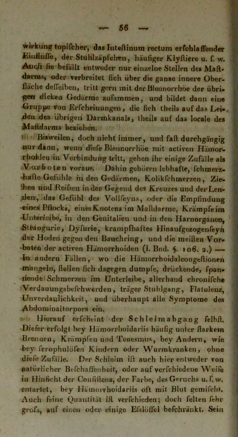 Wirkung topifcher, das Intedinum rectum erfchlaffender Einflüße, der Stuhlzäpfchen, häutiger Klyftiere u. f. w. Au oll lie befällt entweder nur einzelne Stellen de* Maß« dairns, oder verbreitet (ich über die ganze innere Ober- fläche deffelben, tritt gern mit der Blennorrhoe der übri- f?en dicken Gedärme zusammen, und bildet dann eine Gruppe von Erfcheinungen, die lieh theils auf das Lei- hen des übrigen Darmkanals, theils auf das locale des Mafidarms beziehen. ' Bisweilen, doch nicht Immer, und fall durchgängig nur dann, wenn dlefe Blennorrhoe mit activen Hämor- rhoiden in Vorbindung tritt, gehen ihr einige Zufälle als V ar boten voraus. Dahin geboren lebhafte, Tchmerz- hafle Gefühle in den Gedärmen, Kolikfchuaerzen , Zie- len und Beifsen in der Gegend des Kreuzes und der Len- den, das Gefühl des Vollfeyns, oder die Empfindung eines Pflocks, einesKnotens im Maüdarine, Krämpfeim -Unterleibe, in den Genitalien und in den Harnorganen, Slrangurie, Dyfurie, krampfhaftes Hinaufgezogenfeyn der Hoden gegen den Bauchring, und die meiden Vor- boten der activen Hämorrhoiden (1. Bnd. $. 106. a.) —— ln andern Fällen, wo die Hämorrhoidalcorigedionen mangeln, Hellen lieh dagegen dumpfe, drückende, fpan- jiende’Schmerzen im Unterleibe, allerhand chronifche Verdauungsbefchwerden , träger Stuhlgang, F/atuleuz, Unverdaulichkeil, und überhaupt alle Symptome des Abdominaitorpors ein. Hierauf erfcheint der Schleimabgang felbd. Diefer erfolgt hey Hämorrhoidariis häufig unter darkem Brennen, Krämpfen und Tenesinus, bey Andern, wie bey fcrophulöfen Kindern oder Wurmkranken, ohne diefe Zufälle. Der Schleim ilt auch hier entweder von natürlicher Befchaffenheit, oder auf verschiedene Weife in Hin ficht der Conßdenz, der Farbe, des Geruchs u. f, w. entartet, hey Hämorrhoidariis oft mit Blut gemifch». Auch feine Quantität ill verfchioden; doch feiten lehr £rofs, Dpi einen oejer einige Efslüd’el befchi’änkt. Sein