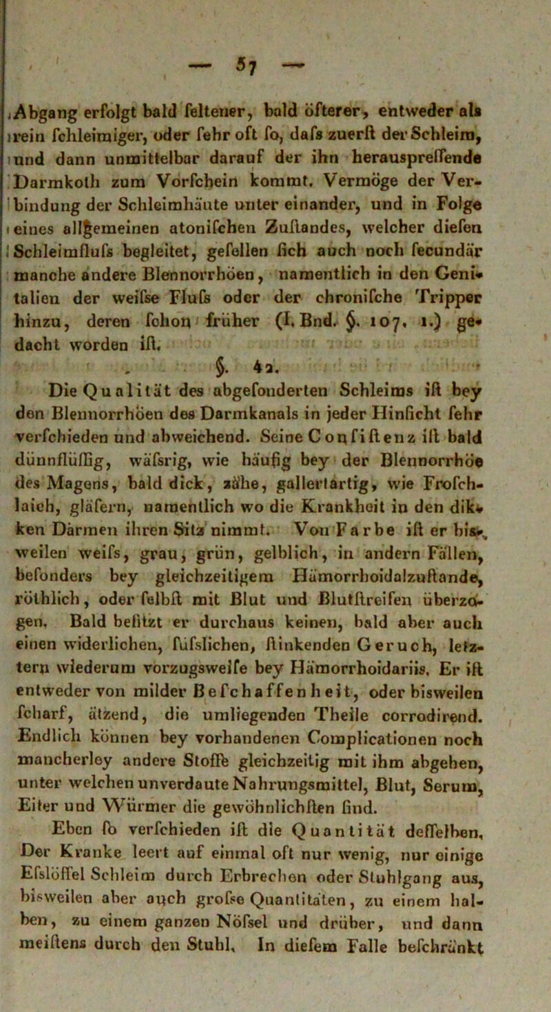 Abgang erfolgt bald felteuer, bald öfterer, entweder ala irein fehlem) iger, oder fehr oft fo, dafa zuerß der Schleim, mnd dann unmittelbar darauf der ihn herausprelfende Darmkoth zum Vorfcbein kommt. Vermöge derVex*- bindung der Schleimhäute unter einander, und in Folge (eines allgemeinen atonifchen Zuftandes, welcher diefen iSchleimflufs begleitet, gefallen fich auch noch fecundär manche andere Blennorrhöen, namentlich in den Geni* talien der weifse Flufs oder der chronifche Tripper hinzu, deren fchon früher (I, Bnd. 107, 1.) ge* dacht worden iß. §. 4a. Die Qualität des abgefonderten Schleims iß bey den Blennorrhöen des Darmkanals in jeder Hinficht fehr verfchieden und abweichend. Seine Confißenz iß bald dünnflüllig, wäfsrig, wie häufig bey der Blennorrhoe des Magens, bald dick, aä'he, gallertartig, wie Frofch- laich, gläfern, namentlich wo die Krankheit in den dikv ken Därmen ihren Sita nimmt. Von Farbe iß er bis*., weilen weifs, grau, grün, gelblich, in andern Fällen, befonders bey gleichzeitigem Hämorrboidalzußande, rölhlich, oder felbß mit Blut und ßlutftreifen überzo- gen. Bald belitzt er durchaus keinen, bald aber auch einen widerlichen, füfslichen, hinkenden Geruch, letz- ter» wiederum vorzugsweife bey Hämorrhoidariis. Er iß entweder von milder Befchaffenheit, oder bisweilen fcharf, ätzend, die umliegenden Theile corradirend. Endlich können bey vorhandenen Complicationen noch mancherley andere Stoffe gleichzeitig mit ihm abgehen, unter welchen unverdaute Nahrungsmittel, Blut, Seruno, Eiter und Würmer die gewöhnlichßen find. Eben ft> verfchieden iß die Quantität deflelhen. Der Kranke leert auf einmal oft nur wenig, nur einige Eßlöffel Schleim durch Erbrechen oder Stuhlgang aus, bisweilen aber auch große Quantitäten, zu einem hal- ben , zu einem ganzen Nöfsel und drüber, und dann meifiens durch den Stuhl. In diefem Falle befchränkt