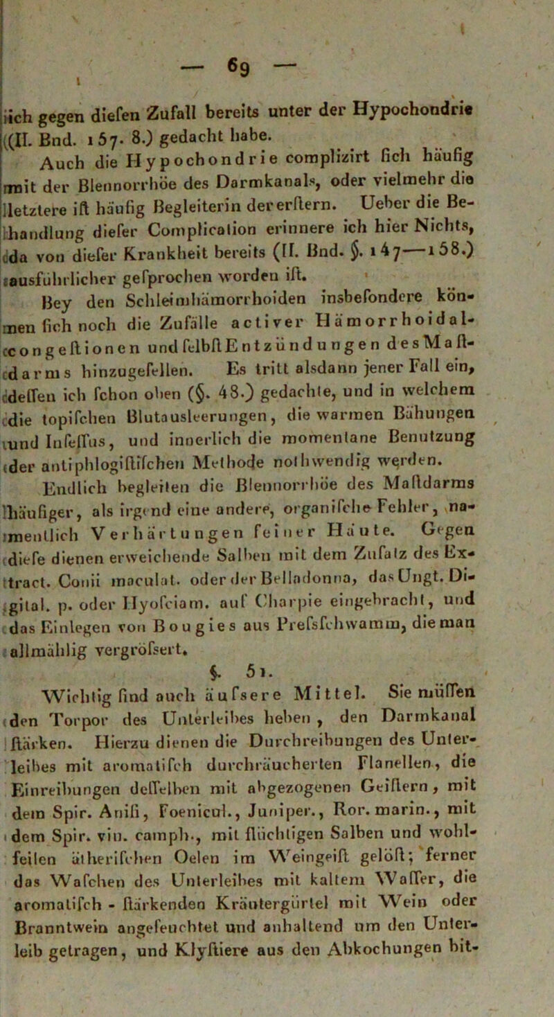 iich gegen (liefen Zufall bereits unter der Hypochondrie ((II. Bnd. i 57. 80 gedacht habe. Auch die Hypochondrie complizirt lieh häufig rroit der Blennorrhoe des Darmkanals, oder vielmehr die [letztere ift häufig Begleiterin dererflern. Ueber die Be- ihandlung diefer Complicalion erinnere ich hier Nichts, tda von dieler Krankheit bereits (II. Bnd. $. ib'j- i58.) «ausführlicher gefprochen worden ift. Bey den Schleimhämorrhoiden insbefondere kön- men fich noch die Zufälle activer Hämorrhoidal- ccongeftionen und felbflE n t z ü n d u n g e n desMafl- edarms hinzugefellen. Es tritt alsdann jener Fall ein, tidelfeu ich fchon oben (§. 48.) gedachte, und in welchem die topifchen ßlutausleerungen, die warmen Bähungen vund Infeffus, und innerlich die momentane Benutzung (der antiphlogiltffchen Methode nothwendig werden. Endlich begleiten die Blennorrhoe des Malldarms '.häufiger, als irgend eine andere, organliehe- Fehler, ma- imenllich Verhärtungen feiner Häute. Gegen diefe dienen erweichende Salben mit dem Zufatz des Ex* itract. Conii maculat. oder der Belladonna, das öngt. Di- gital. p. oder Hyofciam. aul Charpie eingehracht, und das Einlegen von Bougies aus Prefsfchwamm, die man allmählig vergröfsert, 51. Wichtig find auch äufsere Mittel. Sie miilfen den Torpor des Unterleibes liehen , den Darrnkanal Harken. Hierzu dienen die Durchreihungen des Unter- leibes mit aromaiifch durchräucherten Flanellen, die Einreihungen dolTelben mit abgezogenen Geiflern, mit dein Spir. Ariili, Foenicul., Juniper., Ror. marin., mit dem Spir. vin. camph-, mit flüchtigen Salben und wohl- feilen ätherifchen Oelen im Weingeifl gelöfl; ferner das Wafchen des Unterleibes mit kaltem Waffer, die aromaiifch - Harkenden Kräntergiirtel mit Wein oder Branntwein angefeuchtet und anhaltend um den Unter- leib getragen, und Klyftiere aus den Abkochungen bit-