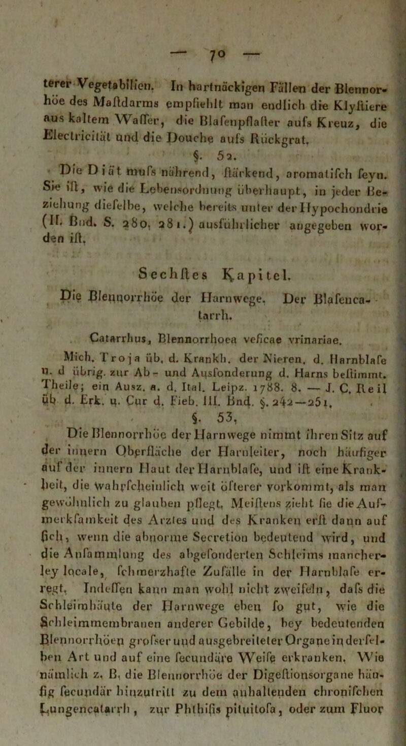 terer Vegetabilien. In hartnäckigen Fällen der Blennor- hoe des Malldarms empfiehlt man endlich die Klyfiiere aus kaltem Wafler, die Blafenpflaller aufs Kreuz, die Blectricilät und die Douche aufs Rückgrat. §• 5a. Die Diät mufs nährend, Harkend, aromalifch feyn. Sie iü, wie die Lcbensorduung überhaupt, in jeder Be- ziehung diefelbe, welche bereits unter der Hypochondrie (II. ßnd. S. 280, 28 1.) ausführlicher angegeben wor- den ifl. S c c h fl e s Kapitel. Die Bleuqorrhöe der Harnwege. Der Blafeuca- tarrh. Catarrhus, Blennorrhoea veficae vrinariae. Mich. Troja üb, d. Krankli. der Nieren, d. Uarnblafe u. d übrig, zur Ab- und AusTonderung d. Harns beliimmt. Hieile; ein Ausz. a. d. Ital. Leipz. 1788. 8. — J. C. Heil Üb d. Erk. q. Cur d. Fieb. 111. Bnd. §.242—25t, < §• 53, Die Blennorrhoe der Harn wege nimmt ihren Sitz auf der i upern Oberfläche der Harnleiter, noch häufiger auf d er innern Haut dep Uarnblafe, und ifl eine Krank- heit, die Wahrfclieinlich weit öfterer vorkommt, als man gewöhnlich zu glauben pflegt, Meiflens zieht fie die Auf- merkfamkeit des Arzles und des Kranken erll dann auf (ich, wenn die abnorme Secretion bedeutend wird, und die Anfammlutig des abgefbnderlen Schleims mancher- ]ey lqcale, fchrnerzhafte Zufälle in der Harnhlafe er- regt, Indeflen kann man wohl nicht zweifeln, dafs die Schleimhäute der Jiarnwege eben fo gut, wie die Srhleimmembranen anderer Gebilde, bey bedeutenden Blennorrhoe» grpfserupdausgebreileter Organe in derfel- hcu Art und auf eine fecuudäre Weife erkranken. Wie nämlich z, B. die Blennorrhoe der Digeflionsorgane häu- fig fecupdär hipzutriü zu dein anhaltenden chronifchen kungencatarrli, zpr Plilhifis pituitofa, oder zum Fluor