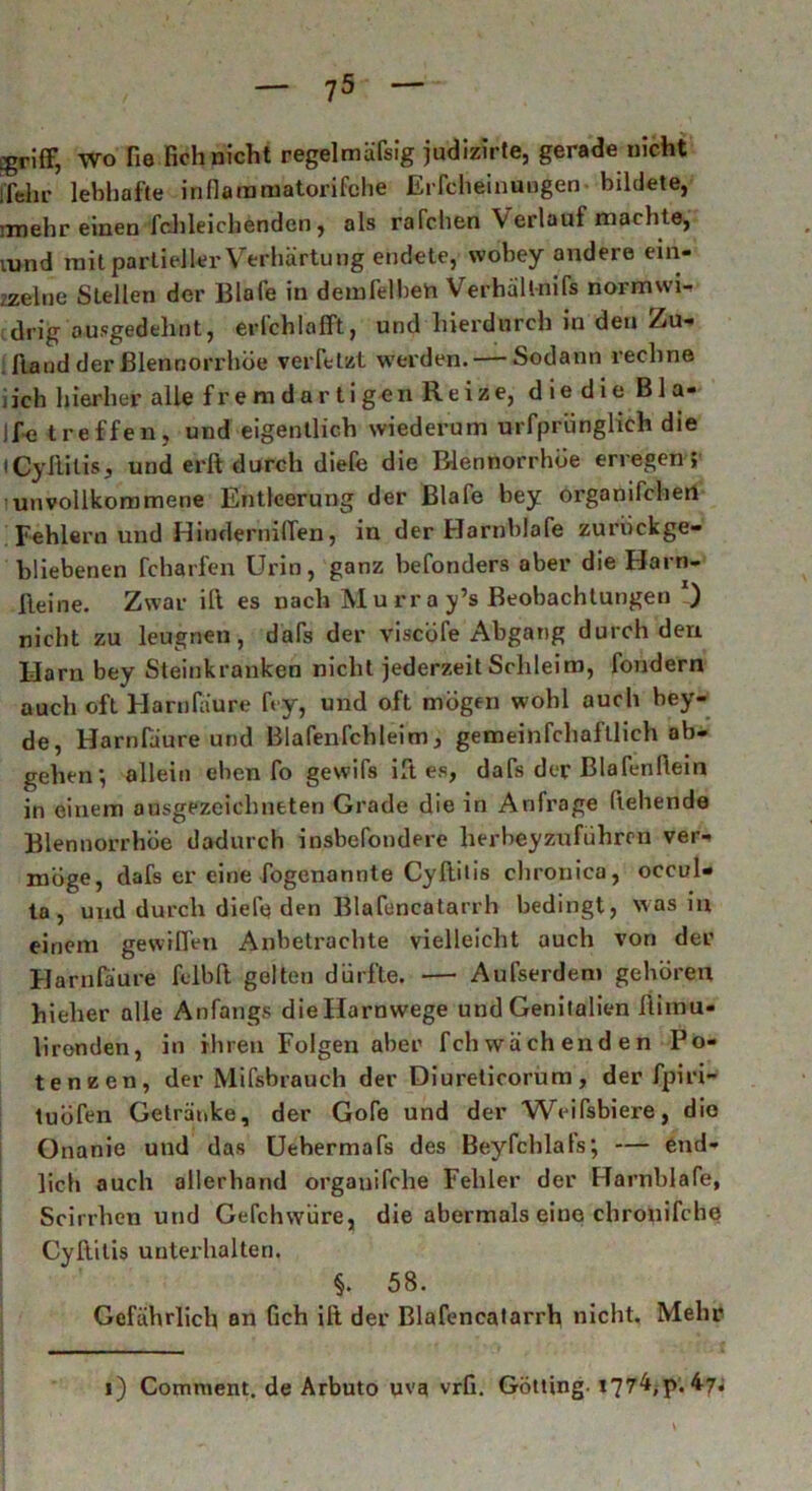 jgriff, Wo He Reh nicht regelmüfsig judizirte, gerade nicht j'fehr lebhafte inflammatorifche Erfcheinuugen bildete, ixnehr einen fchleichenden, als rafchen \ erlauf machte, vund mit partieller Verhärtung endete, wohey andere ein- zelne Stellen der Blafe in demfelbeh Verhällnifs normwi- drig ausgedehnt, eiTchlafft, und hierdurch iu den Zu- ftand der Blennorrhoe verfetzt werden. — Sodann rechne iich hierher alle f r e m d a r t i gen Re ize, d ie d ie B 1 a- Ife treffen, und eigentlich wiederum urfpriinglieh die (Cyftilis, und erft durch diefe die Blennorrhoe erregen ; unvollkommene Entleerung der Blafe bey organifchen Fehlern und HindernilTen, in der Harnblafe zurückge- bliebenen fcharfen Urin, ganz befonders aber die Harn- lleine. Zwar ift es nach M u rr a y’s Beobachtungen *) nicht zu leugnen, dafs der viscöfe Abgang durch den Harn bey Steinkranken nicht jederzeit Schleim, fondern auch oft Harnfäure fcy, und oft mögen wohl auch bey- de, Harnfäure und Blafenfchleim, gemeinfchaftlich ab- gehen, allein eben fo gewifs ift es, dafs der Blafenfiein in einem ausgezeichneten Grade die in Anfrage (lebende Blennorrhoe dadurch insbefondere herbeyzuführen ver- möge, dafs er eine fogenannte Cyftilis chronica, occul- ta , und durch diele den Blafencatarrh bedingt, was in einem gewiffen Anbetrachte vielleicht auch von der Harnfäure fciblt gelten dürfte. — Aufserden» gehören hieher alle Anfangs die Harnwege und Genitalien ftimu- lironden, in ihren Folgen aber fchwächenden Po- tenzen, der Mifsbrauch der Diurelicorum, der fpiri- tuöfen Getränke, der Gofe und der Weifsbiere, die Onanie und das Uehermafs des Beyfchlals; — end- lich auch allerhand orgauifche Fehler der Harnblafe, Scirrhen und Gefchwüre, die abermals eine chronifche Cyftilis unterhalten. §. 58. Gefährlich an Geh ift der Blafencatarrh nicht. Mehr 1) Comment. de Arbuto uva vrfi. Gotting. *77^>P. V*