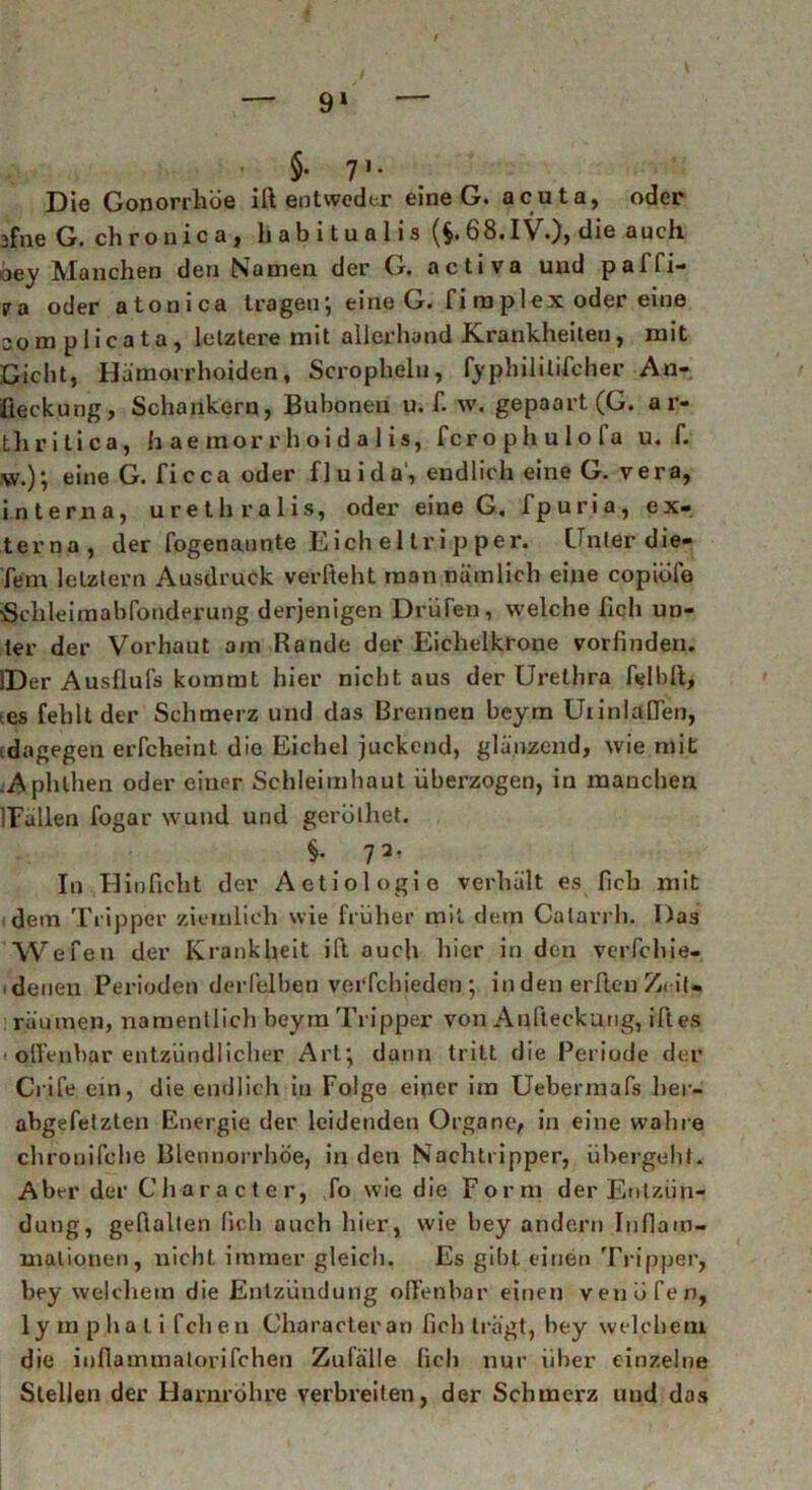 / — 91 — §• V- Die Gonorrhöe ilt entweder eine G. acuta, oder ffne G. chronica, habitualis (§. 68.IV.), die auch oey Manchen den Namen der G. activa und palfi- ira oder atonica tragen', eine G. fi ra pl ex oder eine 30m plicata, letztere mit allerhand Krankheiten, mit Gicht, Hämorrhoiden, Scrophelu, fyphililifcher An- fieckung, Schankern, Bubonen u. f. w. gepaart (G. a r- tliritica, h ae inor r h oi d a 1 is, fcrophulola u. f. \v.); eine G. ficca oder fluida', endlich eine G. vera, interna, urethralis, oder eiue G. fpuria, ex- terna, der fogenaunte Eichel trip per. Unter die- fem letztem Ausdruck verlieht man nämlich eine copiöfe «Schleimabfonderung derjenigen Drüben, welche fich un- ter der Vorhaut am Rande der Eichelkrone vorfinden. IDer Ausflufs kommt hier nicht aus der Urethra felbft, ies fehlt der Schmerz und das Brennen beym Uiinlaffen, (dagegen erfcheint die Eichel juckend, glänzend, wie mit Aphthen oder einer Schleimhaut überzogen, in manchen ITallen fogar wund und gerüthet. §• 72- In Hinficht der Aetiologie verhält es lieh mit dem Tripper ziemlich wie früher mit dem Calarrh. Das Wefen der Krankheit ilt auch hier in den verfchie- . denen Perioden derlelben verfchieden } in den erften Ze it- räumen, namentlich beym Tripper von Anfteckung, iftes offenbar entzündlicher Art} dann tritt die Periode der Crife ein, die endlich in Folge einer im Uebermafs her- abgefelzten Energie der leidenden Organe, in eine wahre chronifche Blennorrhoe, in den Nachtripper, übergeht. Aber der Char acte r, fo wie die Form der Entzün- dung, geftalten (ich auch hier, wie bey andern Inflam- mationen, nicht immer gleich. Es gibt einen Tripper, bey welchem die Entzündung offenbar einen venüfen, ly m pha L i fclien Characteran lieh trägt, bey welchem die infiammatorifchen Zufälle fich nur Uber einzelne Stellen der Harnröhre verbreiten, der Schmerz und das