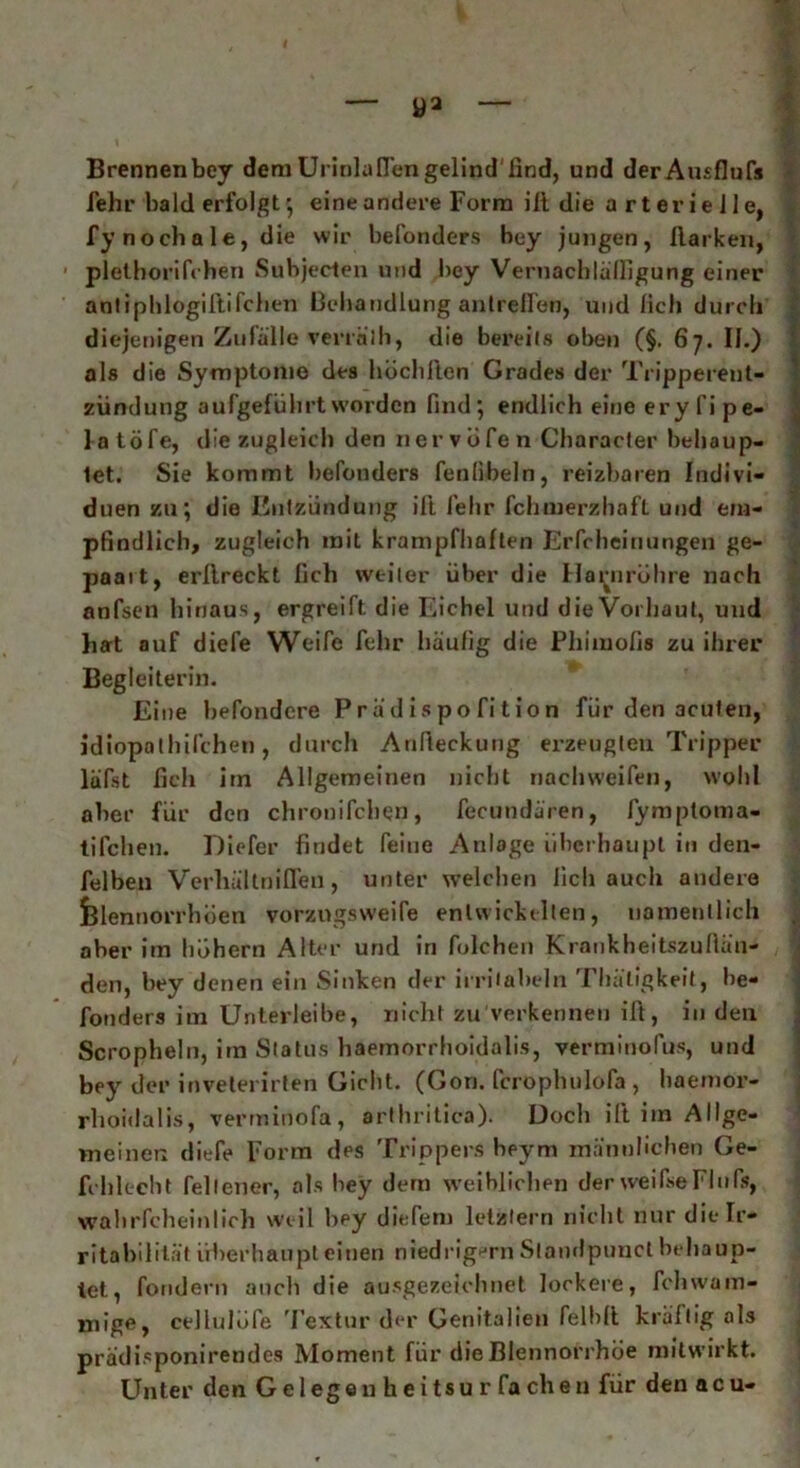 • I , - - - . i ■ - * Brennenbey demUrinlaflengelind'find, und derAusflufs fehr bald erfolgt ; eine andere Form ilt die arterielle, fy nocha le, die wir befonders bey jungen, Harken, 1 plethorifchen Subjecten und bey Vernacblünigung einer antiphlogiftifchen Behandlung antrelfen, und lieh durch diejenigen Zufälle verräth, die bereits oben (§. 67. II.) als die Symptome des hochfi.cn Grades der Tripperent- zündung au (geführt worden find; endlich eine ery fipe- latöfe, die zugleich den nervöfe n Characler behaup- tet. Sie kommt befonders fenfibeln, reizbaren Indivi- duen zu; die Entzündung ift lehr fchmerzliaft und em- pfindlich, zugleich mit krampfhaften Erfcheinungen ge- paart, erllreckt lieh weiter über die Harnröhre nach anfsen hinaus, ergreift die Eichel und die Vorhaut, und hat auf diefe Weife fehr häufig die Phiiuolis zu ihrer Begleiterin. Eine befondere P r ä d i s po fi t io n für den acuten, idiopothilchen, durch Anfieckung erzeugten Tripper läfst fieh iin Allgemeinen nicht nachweifen, wohl aber für den chronifchen, fecundären, fymptoma- tifchen. Diefer findet feine Anlage überhaupt in den- felben Verhältniflen, unter welchen lieh auch andere felennorrhöen vorzugsweife entwickelten, namentlich . ober im hohem Alter und in folchen Krankheitszuftän- den, bey denen ein Sinken der irritaheln Thätigkeit, he- fonders im Unterleibe, nicht zu verkennen ift, in den Scropheln, im Status haemorrhoidalis, verminolüs, und bey der inveterirten Gicht. (Gon. fcropluilofa , liaemor- rhoidalis, verminofa, arthritica). Doch ift im Allge- meinen diefe Form des Trippers beym männlichen Ge- fchlecht fellener, als bey dem weiblichen derweifseFlnfs, wahrscheinlich weil bey diefem letztem nicht nur die Ir- ritabilität überhaupt einen niedrigem Slandpuncl behaup- tet, fondern auch die ausgezeichnet lockere, fchwam- mige, cellulofe Textur d<*r Genitalien felblt kräftig als prädisponirendes Moment für die Blennorrhoe mitwirkt. Unter den Ge 1 egeu hei tsu r fa cheu für den acu-