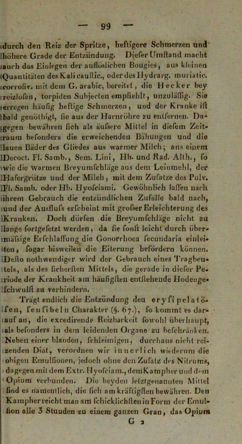 (durch den Reiz der Spritze, heftigere Schmerzen und ihöhere Grade der Entzündung* Diefer Gmftaud macht jauch das Einlegen der auflüslichen Boügies, aus kleinen (Quantitäten des Kali caultic., oder des Hydrarg* muriatic. ccorrofiv* mit dem G. arabic, bereitet, die H ecker bey rreizlofen, torpiden Suhjectert empfiehlt, unzulälfig. Sie erregen häufig heftige Schmerzen, und der Kranke ift : bald geilothigt, fie aus der Harnröhre zu entfernen. Da* igegen bewahren fich als üufsere Mittel in diefem Zeit* iraura btfonders die erweichenden Bähungen und die Hauen Bäder des Gliedes aüs warmer Milch; ans einem IDecoct. Fl* Sarnb., Sem. Lini, Hb. und Rad* Alth., fo \wie die warmen ßreyumfchläge aus dem Leinmehl, der IHafergrütze und der Milch, mit dem Zufalze des Pulv. IFh Sa mb. oder Hb* Hyofciami* Gewöhnlich laden nach iihrem Gebrauch die entzündlichen Zufälle bald nach, tuud der Ausflufs erfcheint mit grofser Erleichterung des IKranken. Docli dürfen die ßreyumfchläge nicht zu Hange forJgefetzt werden, da lie fonft leicht durch über* imäfsige Erfchlaftüng die Gonorrhoea fecundaria einlei* !ten, fogar bisweilen die Eiterung befördern können* IDefto noth wendiger wird der Gebrauch eines Tragbeu- tels, als des ficherften Mittels, die gerade in diefer Pe- riode der Krankheit am häufigften enllteheude Hodenge- IchwuIft zu verhindern* Trägt endlich die Entzündung deü eryfipelatö- fen, fe n fi bei n Charakter (§. 67.), fo kommt es dar- auf an, die excedirende Reizbarkeit fovVöhl überhaupt, ;als befonders in dem leidenden Organe zu hefcllränken. Neben einer blanden, fchleimigen, durchaus nicht rei- zenden Diät, verordnen wir innerlich wiederum die ! obigen Emulfionen, jedoch olme denZuTatz de$ Nilrums, 1 dagegen mit dem Extr. Hyofciam.,demKampher Und d< m Opium Verbunden* Die beyderi letztgenannten Mittel find es namentlich, die fich am kräftigten bewähren. Dell Kampherreichtman am fchicklichlten iiiFornl derEmul- fion alle 3 Stuuden zu einem ganzen Gran, das Opium G a