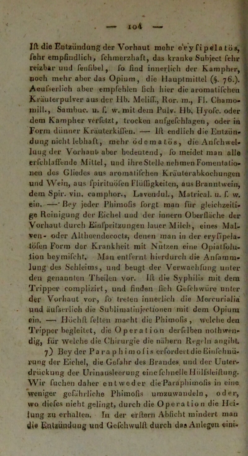 Ifl die Entzündung der Vorhaut mehr c‘ry fipeila tos, fehr empfindlich, fchmerzhaft, das kranke Subject fehr reizbar und fenfibel, fo find innerlich der Kampher, »och mehr aber das Opium, die Hauptmittel (§. 76.). Aeufserlich aber empfehlen ficlx hier die aromatischen Kräuterpulver aus der 11b. MeliCT., Ror. m., Fl. Chamo- mill., Sambuc. u. f. w. mit dem Puiy. IJb, IJyofc. oder dem Kampher verfelzt, trockeu aufgefchlagen, oder in Form dünner Kräuterkiflen. — 111 endlich die Entzün- dung nicht lebhaft, mehr öd e m a tos , die Anfchwel- luug der Vorhaut aber bedeutend, fo meidet man alle erfchlallende Mittel, und ihre Stelle nehmen Fomentatio- nen dos Gliedes aus aromalifchen Kräuterabkochungen und Wein, aus fpirituofen Flüffigkeiten, aus Branntwein, dem Spir. viu, camphor., Lavendul., Matrical. u. f. vv. ein. —• Bey jeder Phimofis forgt man für gleichzeiti- ge Reinigung der Eichel und der innern Oberfläche der Vorhaut durch Einspritzungen lauer Milch, eines Mal- ven- oder Altheendeoocls, denen man in der eryfipela- lofen Form der Krankheit mit Nutzen eine Opialfoiu- tion beymifcht. Man entfernt hierdurch die Ansamm- lung des Schleims, und beugt der Verwaehfung unter den genannten Theilen vor. ISt die Syphilis mit dem Tripper complizirt, und finden lieh Gefchwiire unter der Vorhaut vor, fo treten innerlich die Mercurialia Und äufserlich die Sublimatinjecüonen mit dem Opium ein. —- Hüchft Selten macht die Phimofis, welche den Tripper begleitet, die Operation derfelben nolhwon- dig, für welche die Chirurgie die nähern Regeln angibt. 7) Bey der Para p h i rn o f i s erfordert die Ei 11 Schnü- rung der Eichel, die Gefahr des Brandes, und der Unter- drückung der Urinausleerung eine Schnelle Hiilfsleiflung. Wir Suchen daher entweder die Paraphimofis in eine weniger gefährliche Phimofis umzuwandeln, oder, wo diefes nicht gelingt, durch die Operation die Hei- lung zu erhalten. In der erllern Abficht mindert mau die EuUundung und Gefchwulll durch das Aulegeu eini-