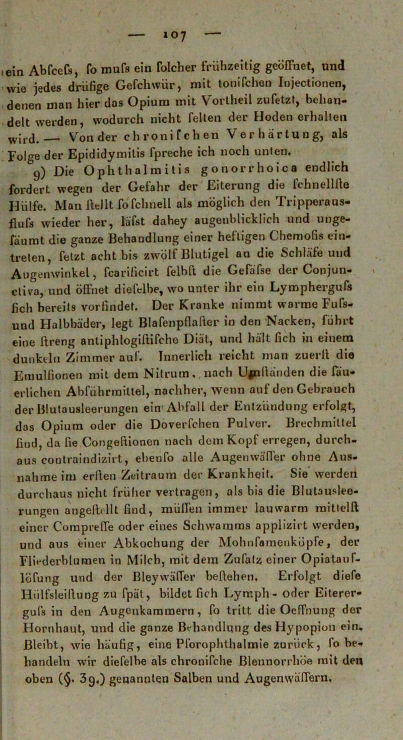 — »07 — • ein Abfcefs, fo mufs ein folclier frühzeitig geöffnet, und wie jedes driifige Gefchwür, mit tonifchen Iojectionen, denen man hier das Opium mit Vortheil zufetzt, behan- delt werden, wodurch nicht feiten der Hoden erhalten w|rd.— Von der chronifchen Verhärtung, als Folge der Epididymitis fpreche ich noch unten. 9) Die Ophthalmitis gonorrhoica endlich fordert wegen der Gefahr der Eiterung die lehn eil Ae Hülfe. Man IttJlt fofchnell als möglich den Tripperaus- flufs wieder her, läfst dabey augenblicklich und unge- fäumt die ganze Behandlung einer heftigen Chemofis ein- treten, fetzt acht bis zwölf Blutigel an die Schläfe uud Augenwinkel, fcarificirt felbft die Gefäfse der Conjun- cliva, und öffnet diefelbe, wo unter ihr ein Lymphergufs fich bereits vorfindet. Der Kranke nimmt warme Fufs- und Halbhäder, legt Blafenpflafter in den Nacken, führt eine ftreng antiphlogiilifche Diät, und hält fich in einem dunkeln Zimmer auf. Innerlich reicht man zuerlt die Emulfionen mit dem Nitrum. nach U|nltänden die lau- erlichen Abführmittel, nachher, wenn auf den Gebrauch der Blutausleerungen ein Abfall der Entzündung erfolgt, das Opium oder die Doverfchen Pulver. Brechmittel find, da fie Congeftionen nach dem Kopf erregen, durch- aus contraindizirt, ebenfo alle Augenwäffer ohne Aus- nahme im erften Zeitraum der Krankheit. Sie werden durchaus nicht früher vertragen, als bis die Blutauslee- rungen angelt* 11t find, mülfen immer lauwarm mittelft einer Corapreffe oder eines Schwamms applizirt werden, und aus einer Abkochung der Mohnfamenköpfe, der Fliederblumen in Milch, mit dem Zufalz einer Opiatauf- löfung und der Bleywä'fler beltehen. Erfolgt diefe Hiilfsleillung zu fpät, bildet fich Lymph- oder Eiterer- gufs in den Augonkamraern, fo tritt die Oeffnung der Hornhaut, und die ganze Behandlung desHypopiou ein. Bleibt, wie häufig, eine Pforophthalmie zurück, fo be- handeln wir diefelbe als chronifche Blennorrhoe mit den oben (§. 39.) genannten Salben und Augenwäffern,