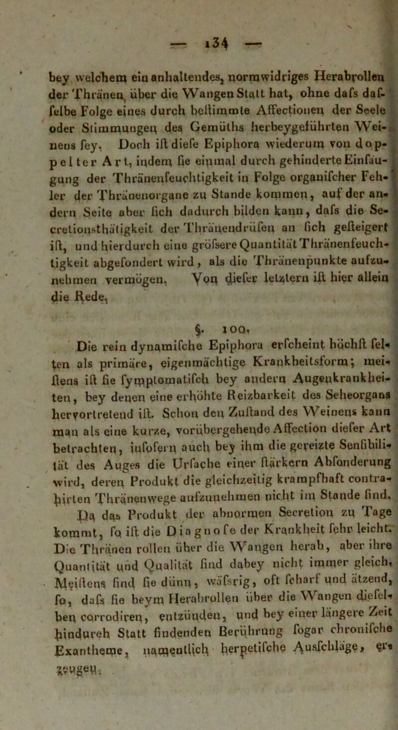 x bey welchen? ein anhaltendes, normwidriges Herabrollen der Thränen, über die Wangen Statt hat, ohne dafs daf- felbe Folge eines durch beltimmle AfFectionen der Seele oder Stimmungen des Gemüllis herbeygeführten Wei-. . nens fey. Doch ifidieTe Epiphora wiederum von dop- pelter Art, indem He einmal durch gehinderteEinfäu- gung der Thränenfeuchtigkeit in Folge organifcher Feh- * ler der Thrunenorgane zu Stande kommen, auf der an- dern Seite aber lieh dadurch bilden kann, dafs die Se- crelionsthätigkeit der Thränendrufen an fich gelleigert ifl, und hierdurch eine gröfsere Quantität Thränenfeuch- tigkeit abgefondert wird , als die Thränenpunkte aufzu- nehmen vermögen. Yon diefer letztem ilt hier allein die Rede, §. ioq, Die rein dynamifche Epiphora erfcheint hqchfi fei« fen als primäre, eigenmächtige Krankheitsformmei- fiens ift fie fymptomatifch bey andern Augenkrankhei- ten, fcey denen eine erhöhte Reizbarkeit des Seheorgans hervortretend ilt. Schon den Zulland des Weinens kann man als eine kurze, vorübergehende Alfection diefer Art betrachten, iufofern auch bey ihm die gereizte Senfibili« tät des Auges die Urfache einer Harkern Abfonderung wird, deren Produkt die gleichzeitig krampfhaft contra- flirten Thränenwege aufzunehmen nicht im Stande lind, Pa das Produkt der abnormen Secretion zu Tage kommt, fo ilt die Diagtiofe der Krankheit fehr leicht. Die Thränen rollen üher die Wangen herab, aber ihre Quanijlät und Qualität find dabey nicht immer gleich, IVleifienS find fie dünn, wäfsrig, oft fchait und ätzend, fo, dafs fie beym Herabrollen über die Wangen diefeU bei? corrodiren, entzünden, und bey einer längere Zeit fiindnreh Statt findenden Berührung Togar chronifche Exantheme, namentlich herpetifche >\usfchläge, e1* jew.geu;