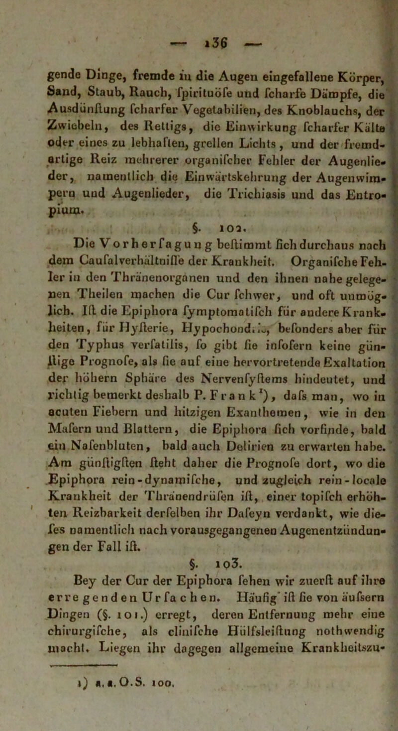 gende Dinge, fremde in die Augen eingefallene Körper, Sand, Staub, Rauch, fpirituöfe und fcharfe Dämpfe, die Ausdiinftung fcharfer Vegotabilien, des Knoblauchs, der Zwiebeln, des Rettigs, die Einwirkung fcharfer Kälte oder eines zu lebhaften, grellen Lichts, und der fremd- artige Reiz mehrerer organifcher Fehler der Augenlie- der, namentlich die Einwärtskehrung der Augenwim- pern und Augenlieder, die Trichiasis und das Entro- pium. §. 10a. D ie Vorherfaguug beflimmt fichdurchaus nach dem Caufalverhältnifl’e der Krankheit. Organifche Feh- ler iu den Thränenorganen und den ihnen nahe gelege- nen Theilen machen die Cur Ich wer, und oft unmög- lich. Id die Epiphora fymptomotifch für andere Krank- heiten , für IIyfterie, Hypochond.L, befonders aber für den Typhus verfatilis, fo gibt fie infofern keine gün- ilige Prognofe, als fie auf eine hervortretende Exaltation der höher« Sphäre des Nervenfydems hindeutet, und richtig bemerkt deshalb P.Frank1), dafs man, wo in acuten Fiebern und hitzigen Exanthemen, wie in den Malern und Blattern, die Epiphora fich vorfinde, bald ein Nofenbluten, bald auch Delirien zu erwarten habe. Am günfligften fteht daher die Prognofe dort, wo die Epiphora rein-dynamifche, und zugleich rein-locale Krankheit der Thränendrüfen ift, einer topifeh erhöh- ten Reizbarkeit derfelben ihr Dafeyn verdankt, wie die- fes namentlich nach vorausgegangenen Augenentziindun- gen der Fall ift. §. io3. Bey der Cur der Epiphora fehen wir zuerft auf ihre erregenden Ur fa c h en. Häufig ift fie von äufsern Dingen (§. ioi.) erregt, deren Entfernung mehr eine chirurgifche, als clinifche Hülfsleiftung nothwendig inacht. Liegen ihr dagegen allgemeine Krankheitszu- j) «. «. O.S. ioo.