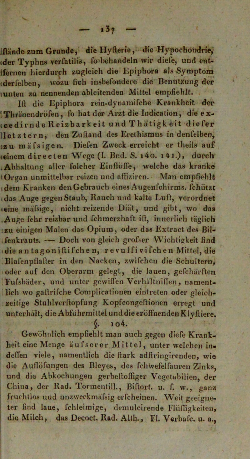 Ifiände zum Grunde, die Hylterie, die Hypochondrie, (der Typhns verfatilis, fo behandeln wir diefe, und ent- fernen hierdurch zugleich die Epiphora als Symptom (derfelben, wozu lieh iusbefondere die Benutzung der tunten zu nennenden ableitenden Mittel empfiehlt. Ift die Epiphora rein-dynamifche Krankheit der Thränendröfen, l'o hat der Arzt die Indication, die ex- (cedirnde Reizbarkeit undThätigkeit die Ter lletztern, den Zuftand des Erethismus in denfelben, izu mäfsigen. Dielen Zweck erreicht er theils auf »einem directen Wege (I. Bnd. S. i4o. i4j.), durch iAbhaltung aller folcher EinfliifTe, welche das kranke (Organ unmittelbar reizen und affiziren. Man empfiehlt dem Kranken den Gebrauch eines Augenfchirms. fchützt vdas Auge gegen Staub, Rauch und kalte Luft, verordnet (eine mäfsige, nicht reizende Diät, und gibt, wo das .Auge fehr reizbar und fchmerzhaft iß, innerlich täglich :zu einigen Malen das Opium, oder das Extract des ßil- fenkrauts. — Doch von gleich grofser Wichtigkeit find die a n tagon i fti fch e n, r e vu 1 f i v i fch en Mittel, die Blafenpflafier in den Nacken, zwifchen die Schultern, oder auf den Oberarm gelegt, die lauen, gefchärften Fufsbäder, und unter gewiflen Verhältnillen, nament- lich wo gaftrifche Coniplicalionen eintreten oder gleich- zeitige Stuhlrerftopfung Kopfcongeflionen erregt und unterhält, die Abführmittel und die eröffnenden Klyftiere. §. io4. Gewöhnlich empfiehlt man auch gegen diefe Krank- heit eine Menge äufserer Mittel, unter welchen in- delTen viele, namentlich die ftark adliringirenden, wie die Auflegungen des Bleyes, des fchtvefelfauren Zinks, und die Abkochungen gerbeltolfiger Vegetubilien, der China, der Rad. Tormentill., Biftort. u. f. w., ganz I fruchtlos uud unzweckmäfsig eiTcheinen. Weit geeigne- ter find laue, fchleimige, demulcirende Fl U füg keilen, die Milch, das Decoct. Rad. Allh., Fl. Yerbafc. u. a.,