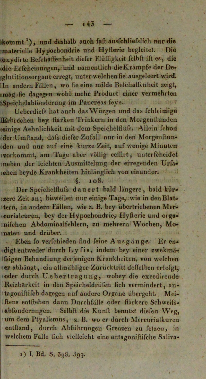 Ikommtx), und deshalb auch faß ausfchliefslich nnr die .'materielle Hypochondrie und Hyfierie begleite). Die oxydirte Befcbafieuheit diefer Fiüfligkeit. felbll ilt es, die idie Erfcheinungen,. und namentlich die Krämpfe der De- :glutilionsorgane erregt, unter welchen fie ausgeleert wird. Iln andern Fällen, wo fie eine milde BefchalFenheit zeigt, mag die dagegen wohl mehr Product einer vermehrten 'Spe^helabfonderung im Pancreas feyn. Ueberdiefs hat auch das Würgen und das fchleiroige lErbrechen bey Clarken Trinkern in den Morgenftundeu teinige Aehnliclikeit mit dem Speichelfluß. Allein fchon der Urafiand, dafs diefer Zufall nur in den Morgenßun- den und nur auf eine kurze Zeit, auf wenige Minuten workomrat, am Tage aber völlig cefiirt, unterfcheidet .neben der leichten Ausmittelung der erregenden Urfa- cchen beyde Krankheiten hinlänglich von einander. §. 108. Der Speiclielflufs dauert bald längere, bald kür- :zere Zeit an*, bisweilen nur einige Tage, wie in denBlat- ttern, in andern Fällen, wie z. B. bey übertriebenen Mer- (curialcuren, bey der Hypochondrie, Hyfierie und orga- mifchen Abdominalfehlern, zu mehrern Wochen, Mo- naten und drüber. Eben fo verfehieden find feine A usgänge. Er en- digt entweder durch Lyfis, indem bey einer zwekmä- Ifeigen Behandlung derjenigen Krankheiten, von welchen er abhängt, ein allmähliger Zurücklritt deflelben erfolgt, oder durch U eher trag 11 ng, wobey die exccdirende Reizbarkeit in den Speicheldrüfen fich vermindert, an- tagonißifch dagegen auf andere Organe übergeht. Mei- ßens entßehen dann Durchfälle oder ßärkere Schweifs- iabfondernngen. Selbft die Kunß benutzt diefen Weg, um dem Ptyalismus, z. B. wo er durch Mercurialkuren entfiand, durch Abführungen Grenzen zu fetzen, in welchem Falle fich vielleicht eine antagonißifche Saliva- O I. Bd. S. 398. 399.