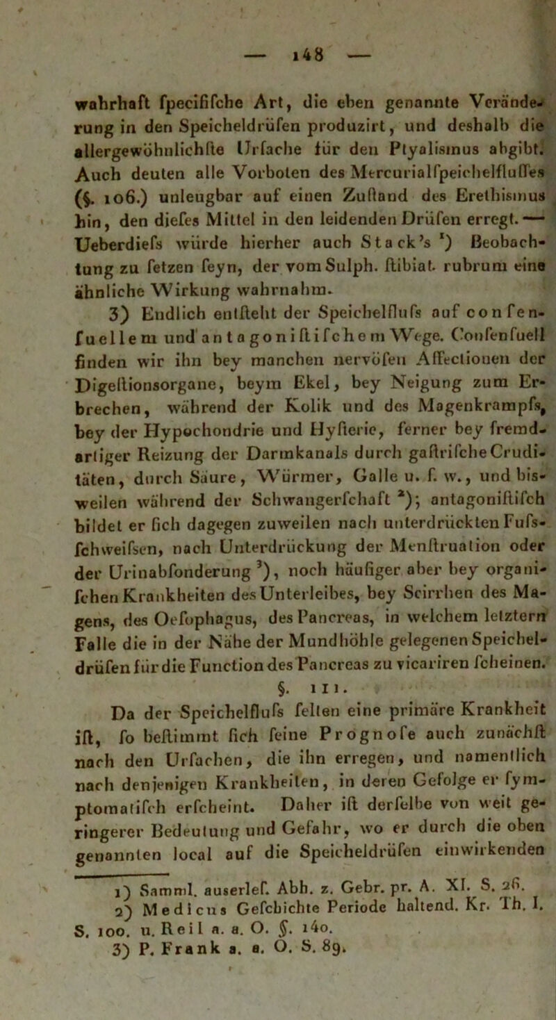 wahrhaft fpecififche Art, die eben genannte Veranden rung in den Speicheldrüfen produzirt, und deshalb die allergewöhnlichfte IJrfache für deu Ptyalismus abgibh Auch deuten alle Vorboten des Mercurialfpeichelflufles (f. 106.) unleugbar auf einen Zudand des Erethismus hin, den diefes Mittel in den leidenden Driifen erregt.— Ueberdiefs würde hierher auch Stack’s *) Beobach- tung zu fetzen feyn, der vomSulph. ftibiat. rubrum eine ähnliche Wirkung wahrnahm. 3) Endlich entlieht der Speichelflufs auf confen- fuellem und a n t a go n i flifc he m Wege. Confenfuell fanden wir ihn bey manchen nervüfeu AlFectiouen der Digellionsorgane, beyin Ekel, bey Neigung zum Er- brechen, während der Kolik und des Magenkrampfs, bey der Hypochondrie und Hyfterie, ferner bey fremd- artiger Reizung der Darmkanals durch gaftrifche Crudi- täten, durch Saure, Würmer, Galle u. f. w., und bis- weilen während der Schwangerfchaft *); antogoniftifch bildet er Geh dagegen zuweilen nach unterdrücktenFufs- fchweifsen, nach Unterdrückung der Menftruation oder der Urinabfonderung * 2 3), noch häußger aber bey organi- fchen Krankheiten des Unterleibes, bey Scirrhen des Ma- gens, des Oefophagus, desPancreas, in welchem letztem Falle die in der Nähe der Mundhöhle gelegenen Speichel- drüfenfiirdie Function des Pancreas zu vicariren fcheinen. §. in. Da der Speichelflufs feilen eine primäre Krankheit iß, fo belli mint Geh feine Prognofe auch zunüchft nach den Urfachen, die ihn erregen, und namentlich nach denjenigen Krankheiten, in deren Gefolge er fym- ptomatifch erfcheint. Daher ift derfelfe vun weit ge- ringerer Bedeutung und Gefahr, wo er durch die oben genannten local auf die Speicheldrüfen einwirkenden j) Samml. auserlef Abh. z. Gebr. pr. A. XI. S. afi. 2) Medicus Gefcbichte Periode haltend. Kr- 1h. I. S. 100. u. Reil a. a. O. i4o. 3) P. Frank a. a. O. S. 8gk