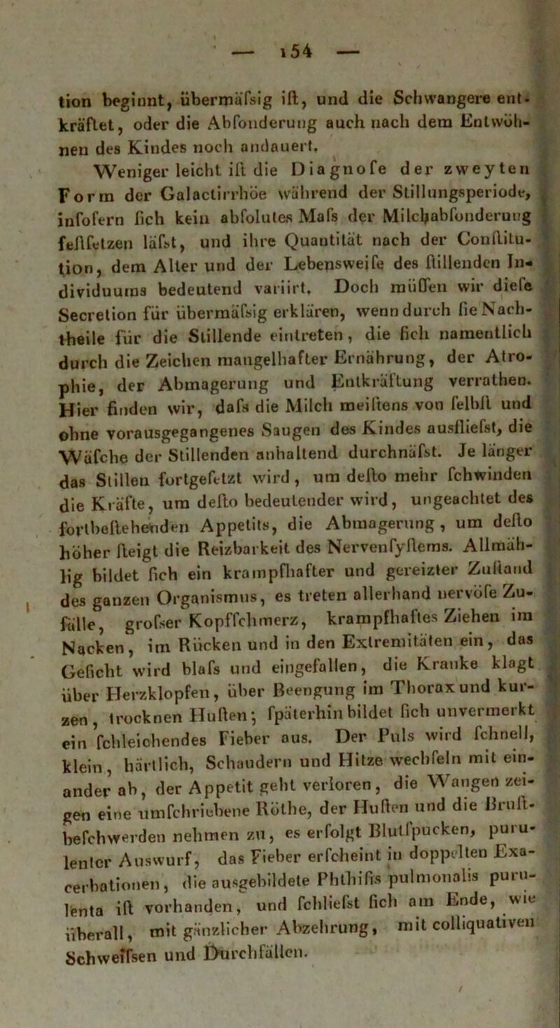 tion beginnt, übermäfsig ift, und die Schwangere ent - kräflet, oder die Abfonderuug auch nach dem Entwöh- nen des Kindes noch andauert. Weniger leicht ili die Diagnofe derzvveyten Form der Galactirrböe während der Stillungsperiode, ^ infofern lieh kein abfolules Mafs der Milcljabfunderuug feftfetzeu läfst, und ihre Quantität nach der ConAitu- ' tion, dem Alter und der Lebensweife des Rillenden In- dividuums bedeutend variirt. Doch müden wir diele Secretion für übermäfsig erklären, wenn durch fie Nach- theile für die Stillende einlreten, die lieh namentlich durch die Zeichen mangelhafter Ernährung, der Atro- phie, der Abmagerung und Entkräftung verrathen. Hier finden wir, dafs die Milch meiftens von felbll und ohne vorausgegangenes Saugen des Kindes auslhefst, die Wäfche der Stillenden anhaltend durchnäfst. Je länger das Stillen fortgefttzt wird, um dello mehr fchwinden die Kräfte, um defto bedeutender wird, ungeachtet des forlbellehenden Appetits, die Abmagerung, um defio höher Aeigt die Reizbarkeit des NervenfyAems. Allmäh- lig bildet Ach ein krampfhafter und gereizter ZuAand des ganzen Organismus, es treten allerhand nervofe Zu- fälle, grofser Kopffchmerz, krampfhaftes Ziehen im Nacken, im Rücken und in den Extremitäten ein, das Geficht wird blafs und eingefallen, die Kranke klagt über Herzklopfen, über Beengung im Thorax und kur- zen, irocknen Hüften-, Tpäterhin bildet Ach unvermerkt ein fchleiohendes Fieber aus. Der Puls wird fchnell, klein, härtlich, Schaudern und Hitze wechfeln mit ein- ander ab, der Appetit gebt verloren, die Wangen zei- gen eine umfehriebene Röthe, der Hüften und die Bruft- befchwerden nehmen zu, es erfolgt Blullpucken, puiu- lenicr Auswurf, das Fieber erfcheint in doppelten Exa- cerbationen , die ausgebildete Phthifts pulmonalis puru- lenta ift vorhanden, und fchliefst ßch am Ende, wie überall, mit gänzlicher Abzehrung, mit colliquativen Schweifsen und Durchfällen.