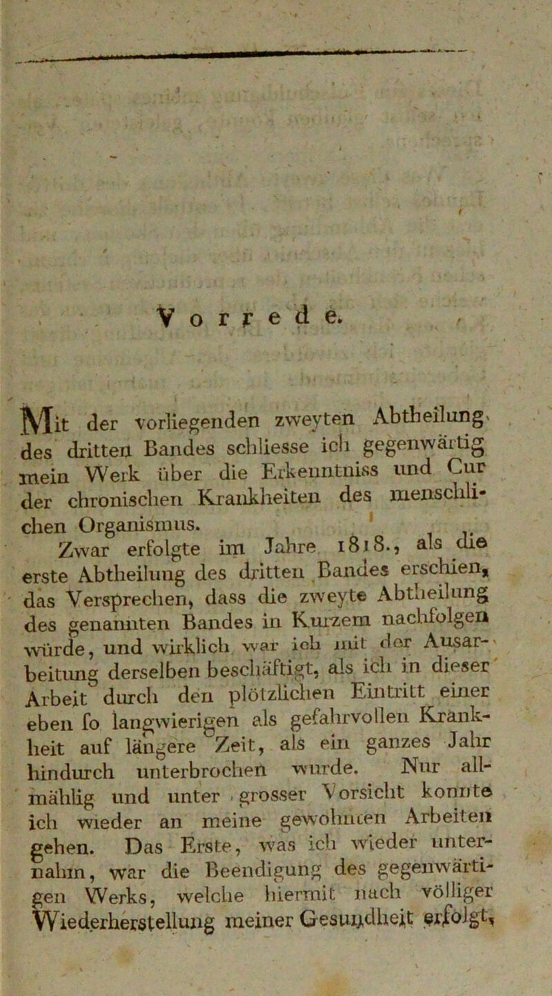 Vorrede. Mit der ■vorliegenden zweyten Abtheilnng« des dritten Bandes schliesse'icli gegenwärtig mein Werk über die Erkenntniss und Cur der chronischen Küraiikheiteii des menschli- chen Organismus. ' Zwar erfolgte im Jahre i8i8., als che erste Abtheilung des dritten Bannes erschien, das Versprechen, dass die zweyte Abtheilung des genamiten Bandes in K.ui'zem nachfolgen würde, und wiiklich war ich mit dor Ausar-' beitung derselben bescluiftigt, als ich in dieser Arbeit durch den plötzlichen Eintritt einer eben fo langwierigen als gefahrvollen Krank- heit auf längere Zeit, als ein ganzes Jahr hindurch unterbrochen •wurde. Nur all- mählig und unter .grosser Vorsicht konnte ich wieder an meine gewöhnten Arbeiten gehen. Das Erste, was ich Avleder unter- nahm, war die Beendigung des gegenwärti- gen Werks, welche hiermit nach völliger Wiederherstellung meiner Gesuij.dhei,t erfolgt,