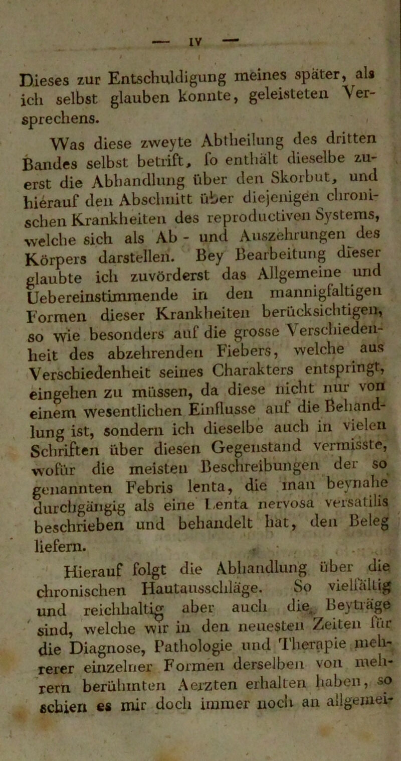 Dieses zur Entschuldigung meines später, als ich selbst glauben konnte, geleisteten Ver- sprechens. Was diese zweyte Abtheilung des dritten Bandes selbst betrift, fo enthält dieselbe zu- erst die Abhandlung über den Skorbut, und hierauf den Abschnitt über diejenigen^ chroni- schen Krankheiten des reprodiictiven Systems, welche sich als Ab - und Auszehrungen^ des Körpers darstellen. Bey Bearbeitung dieser glaubte ich zuvörderst das Allgemeine und üebereinstimmende in den mannigfaltigen Formen dieser Krankheiten berücksichtigen, so wie besonders auf die grosse Verschieden- heit des abzehrenden Fiebers, welche aus Verschiedenheit seines Charakters entspringt, eingehen zu müssen, da diese nicht nur von einem wesentlichen Einflüsse auf die Behand- lung ist, sondern ich dieselbe auch in vielen Schriften über diesen Gegenstand vermisste, •w’^ofür die meisten Beschreibungen der so genannten Febris lenta, die man beynahe durciigängig als eine l-enta nervosa versatilis beschrieben und behandelt hat, den Beleg liefern. Hierauf folgt die Abhandlung über die chronischen Hautausschlage. So vieüallig und reichhaltig aber auch die, Leytiäge sind, welche wir in den neuesten Zeiten für die Diagnose, Pathologie und ^Iherapie meh- rerer einzelner Formen derselben von meh- rern berühmten Aerzten erhalten haben, so schien es mir doch immer noch an allgeniei-