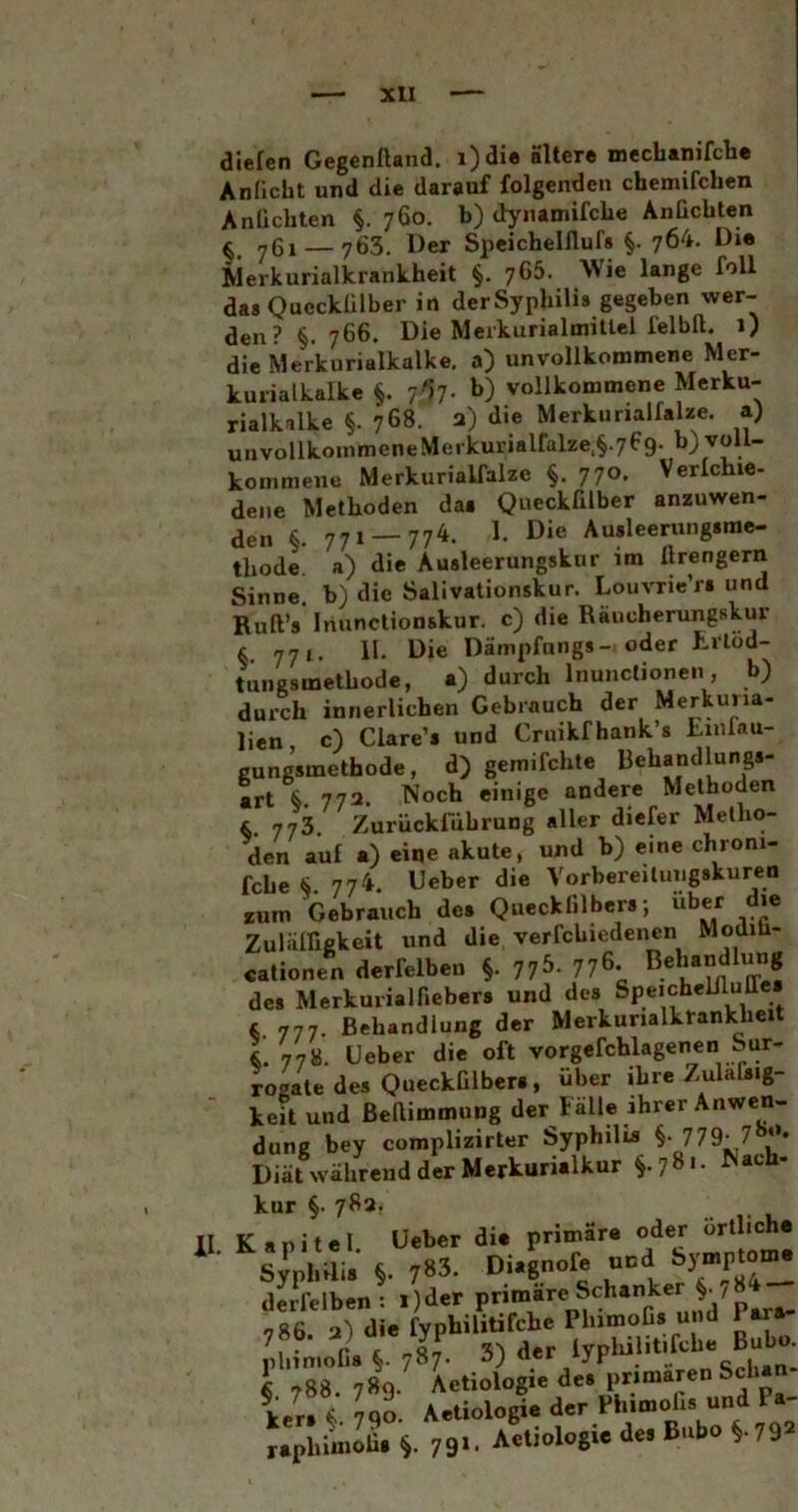 Xll dielen Gegenftand. i)die Sllcre mechanifclie Anficht und die darauf folgenden chcmifchen Anlichten §. 760. b) dynamifche AnGchten f 761 — 763. Der Speichelflufs §. 764. Die Merkurialkrankheit §. 766. AVie lange foll das Queckülber in derSyplüHs gegeben wer- den? §. 766. Die Merkurialmittel felbft. 1) die Merkuriulkalke, a) unvollkommene Mer- kurialkalkc §. 7l7- vollkommene Merku- rialkalke §. 768. a) die Merkunalfalze. a) unvollkommeneMeikuriairalze,§.769. b) voll- kommene Merkurialfalze §. 770. Verlcme- dene Methoden das QueckGlber anzuwen- r 771__ 774. 1. Die Ausleerungsme- thode a) die Ausleerungskur im llrengern Sinne, b) die Salivationskur. Louvrie’ri und Ruft’s Iriunctionskur. c) die Räucherungskur 771. 11. Die Dämpfungs-, oder tungsmethode, a) durch Inunclionen, b) durch innerlichen Gebrauch der Merkuna- lien c) Ciare’s und Cruikfhank’s tinfau- gungsmethode, d) gemifchte Behandlungs- art 772. Noch einige andere Methoden &. 773. Zurückluhrung aller diefer Metho- den auf a) eine akute, und b) eine chroni- fche <>.774. Geber die Vorbereitungskuren tum Gebrauch des Queckfilbers; über die ZulälGgkeit und die verfchiedenen Modih- cationen derfelben §. ^b. 776. des Merkurialfiebers und des Speicheliluffe L, 777. Behandlung der Merkunalkrankheit 778. Geber die oft vorgefchlagenen Sur- rogate des QueckGlbers, über ihreZula&ig- keit und ßeftiromung der lalle ihrer Anwen- dung bey complizirter Syphilü» §• 779- Diät während der Merkurialkur §.78»- kur §. 783 II. Kapitel. Geber die primäre oder Syphilis §. 783. Diagnofe und derfelben: i)der P”™“ 786. 3) die fyphilitifche PlnmoGs und 1 ara- phimoOs jsl 3) der lyphilitifche Bubo. § 788. 789. Aetiologie des primären c Ut» i Uo. Aetiologie der Phimohs und Pa- ^aphimoÜs 79X. Aetiologie des Bubo §.792