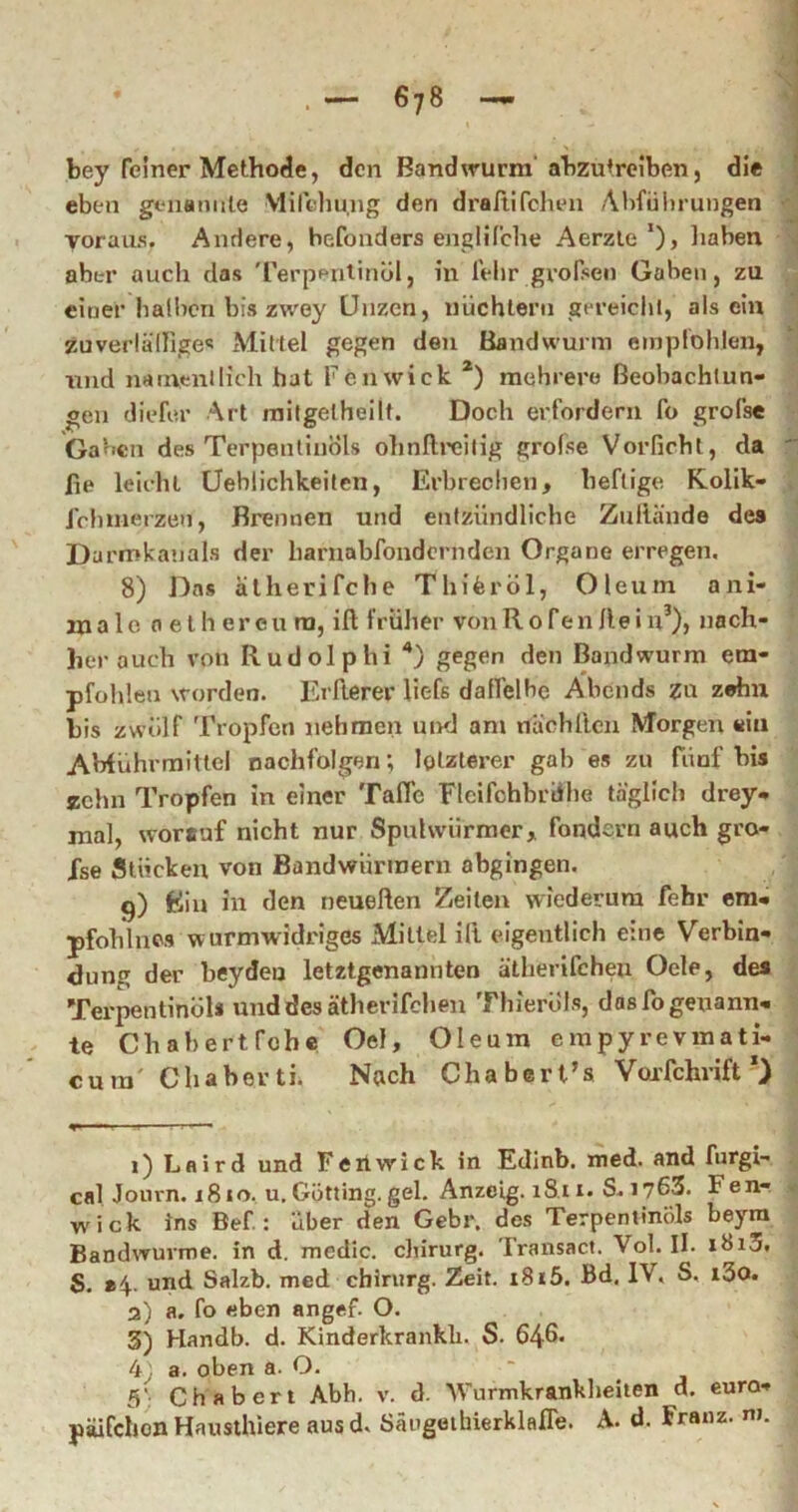 bey feiner Methode, den Bandwurm'ahzutrelben, die eben genamile Mirdiu.ng den drartifchen Abführungen yoraus. Andere, hefonders engUCche Aerzle’), liaben aber auch das 'rerperilinöl, in iVlir gvof^en Gaben, zu einer halben bis zwey Unzen, nüchtern gereiclil, als ein zuverlälliges Mittel gegen den Bandwurm empfohlen, und natuenllich hat renwick *) mehrere Beobachtun- gen diefer Art niitgelhellt. Doch erfordern fo grofse Gaben des Terpentinöls ohnllreilig grofse Vorfichl, da fie leicht Üehlichkeilen, Erbrechen, heftige Kollk- Jehmerzen, Brennen und entzündliche Zullände des Darmlcanals der harnabfondernden Organe erregen. 8) Das alherifche Thiferöl, Oleum ani- rn a 1 e 0 e l h er cu ra, ifl: früher vonR o fen Ile i u^), nach- her auch von Rudolphi '*) gegen den Bandwurm em- pfohlen worden. Erfierer Uefs datfelhe Abends zu zehn bis zwölf Tropfen nehmen uikI am nachllcn Morgen ein AWührmitlel nachfolgen; letzterer gab es zu fnuf bis ychn Tropfen in einer Tafle Fleifohbriihe täglich drey- mal, worauf nicht nur Spulwürmer, fondern auch gro- Xse Stücken von Bandwürmern abgingen. g) Ein in den neueften Zeiten wiederum febr em- pfohlnos w urmwidriges Mittel ill eigentlich eine Verbin- dung der beydeo letztgenannten ätherifcheu Oele, des Terpentinöl« und des ätherifcheu Thieröls, das fo genann- te Chahertfobe Oel, Oleum erapyrevmati- cura' Chaberti. Nach Chabert’s Voxfehrift *) 1) Laird und Feitwick in Edinb. med. and furgi- cal Jonrn. 1810. u.Gotting.geh Anzeig. 18.11. S. 1763. Fen- wick ins Bef.: aber den Gebr, des Terpentinöls beym Bandwuvme. in d. medlc. cliirurg. Fraiisact. Vol. II. i8i3. S. »4.. und Salzb. med cbiriirg. Zeit. i8i5. Bd. IV. S. i3o. 2) a. fo eben angef. O. 3) Handb. d. Kinderkrankh. S. 646* 4 a. oben a. O. 5': Chabert Abh. v. d. Wurmkranklieiien d. euro- päifciion Hausthiere aus d. Sängeihierklafle. A. d. Franz, ni.