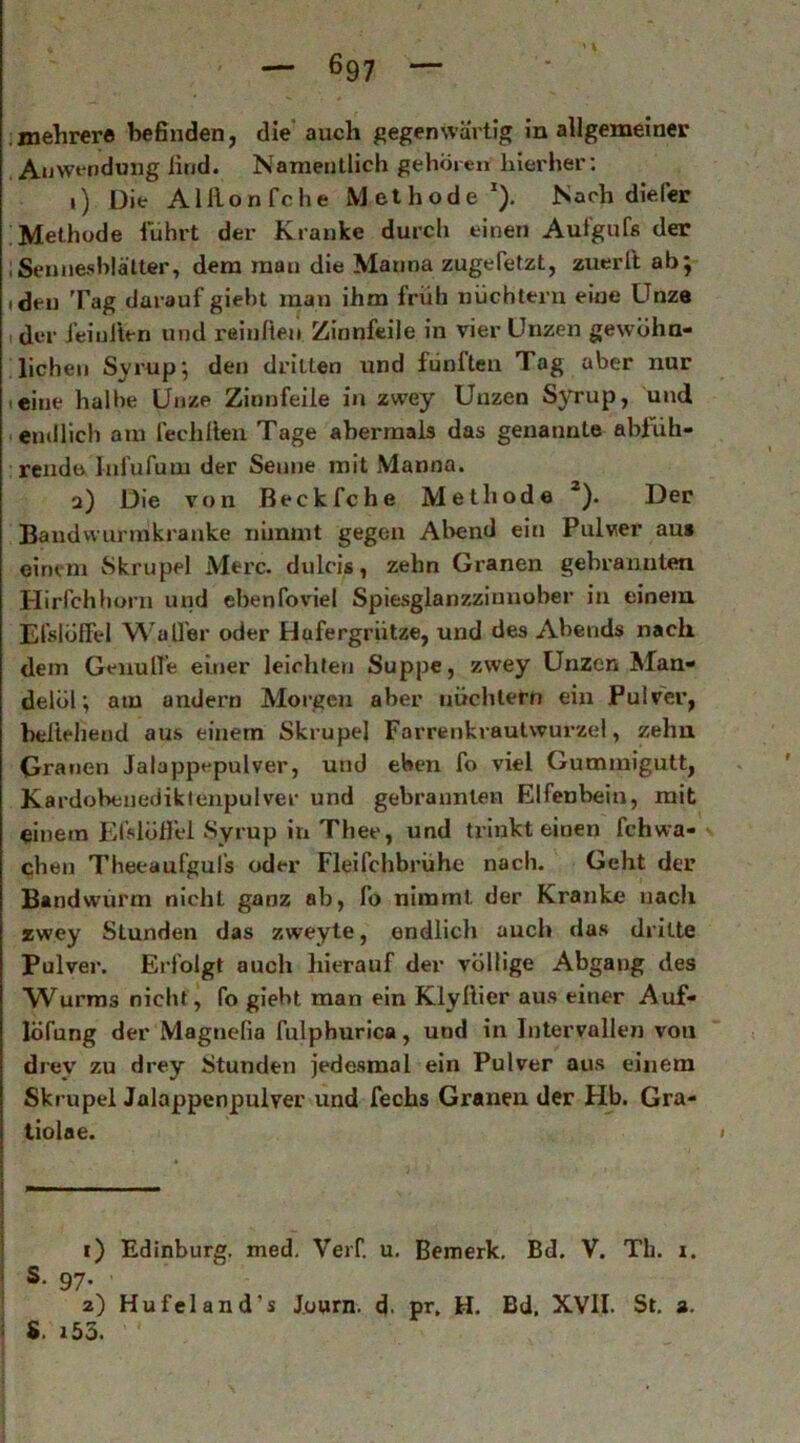 .mehrer« befinden, die’ auch gegenwärtig in allgemeiner Anwendung lind. Namentlich gehören hierher; i) Die Alllonfche Methode*). Nach die Per Methode fuhrt der Kranke durch einen Aut'gufs der iSenneshläUer, dem man die Manna zugefetzt, zuerll ab j ideii Tag darauf gieht man ihm früh nüchtern eine Unze (der feiullen und reinfiej» Zinnfeile in vier Unzen gewöhn- lichen Syrup; den dritten und fünften Tag aber nur leine halbe Unze Zinnfeile in zwey Unzen Syrup, und «endlich am fechllen Tage abermals das genannte ablxih- rendo Infufum der Senne mit Manna. a) Die von Beckfche Methode *). Der Bandwunnkranke nimmt gegen Abend ein Pulver au» einem Skrupel Merc. dulcis, zehn Granen gebrannten Hirfchhorn und ebenfoviel Spiesglanzzinnober in einem, Elslöffel W'aU'er oder Hafergrütze, und des Abends nach dem Genulfe einer leichten Suppe, zwey Unzen Man- delöl; atu andern Morgen aber nüchtern ein Pulver, beliebend aus einem Skrupel Farrenkraulwurzel, zehn Granen Jalappt-pulver, und eben fo viel Gummigutt, Kardobenediklenpulver und gebrannten Elfenbein, mit einem Efslöll'el «Syrup in Thee, und trinkt einen fchwa- « eben Theeaufgul’s oder Fleifchbrühe nach. Geht der Bandwurm nicht ganz ab, fo nimmt der Kranke nach zwey Stunden das zweyte, endlich auch das dritte Pulver. Erfolgt auch hierauf der völlige Abgang des Wurms nicht, fo giebt man ein Klyliier aus einer Auf- löfung der Magtiefia fulphurica, und in Intervallen von drey zu drey Stunden jedesmal ein Pulver aus einem Skrupel Jalappenpulver und fechs Granen der Hb. Gra- tiolae. ‘ i) Edinburg. med, Verf. u. Bemerk, Bd. V. Th. i. ' S. 97. 2) Hufeland’s Journ. d« pr. H. Bd. XVII. St. 3. : S. 153.