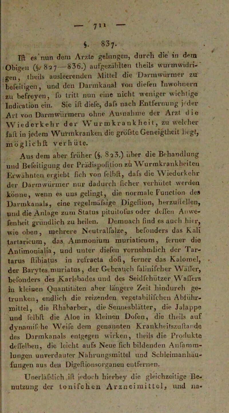 837. in es'nun dem Arzte gelungen, durch die in dem 1 Obigen (§/82y - 836.) auigezälillcn theils wurmwidri-' jgen, theils ausleerenden Mittel die Darmwürnier zu befeiligen, und den Dannkanal von diefen Tnwoliuem zu befreyen, fo tritt nun eine nicht weniger wichtige Indication ein. Sie ift diefe, dafs nach Entfernung j-der Art von Darmwiirmeru ohne Ausnahme der Arzt die Wiederkehr der Wurmkrankheit, zu welclier faft in jedem WuVinkranken die gröfstc Geneigtheit liegt, niüglichft verhüte. Aus dem aber früher (§. 8 a 3.) über die Behandlung und Befeiligung der Prädispofition zü Wurrakrankheiteu Erwähnten ergiebt fich von fell)lt, dafs die Wiederkehr der Darinwürmer nur dadurch ficher verhütet werden könne, wenn es uns gelingt, die normale Function des Darmkanals, eine regelmäfsige DigelUon, herzullellen, und die Anlage zum Status pituilofus oder dtfien Anwe- fenheit gründlich zu heilen. Demuacli find es auch hier, wie oben, mehrere Neutralfalze, befonders das Kali lartaricura, das Ammonium murioticum, ferner die Antimonialia, und unter diefen vornehmlich der Tar- tarus Ribialus in refracta dofi, ferner das Kalomel, der Barytes niuriatus, der Gtbraucli falinifchcr Wäller, befonders des Karlslwdes und des Seidfchützer WalTers in kleinen Quantitäten aber längere Zeit hindurch ge- trunken, endlich die reizenden vegetabilifchen Ablühr- mlttel, die Rhabarber, die Sennesblätter, die Jalappe und felbfi. die Aloe in kleinen Dofen, die theils auf dynaniif he Weife dem genannten Krankbeitszuftapde des Darmkanals entgegen wirken, theils die Produkte delfelbeii, die leicht aufs Neue fich bildenden Anfamm- lungen unverdauter Nahrungsmittel und Scbleimanhäu- fungen aus den Digefiionsorganeu entfernen. Unerläfslich ift jedoch bierbey die gleichzeitige Be- nutzung der tonifchen Arzneimittel, und 11a-