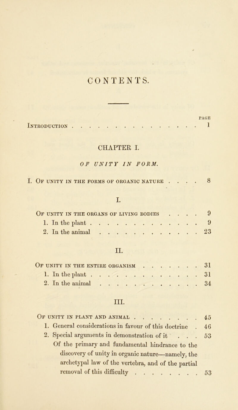 C 0 N T E N T S. PAGE Introduction 1 CHAPTER I. OF UNITY IN FORM. I. Of unity in the forms of organic nature .... 8 I. Of unity in the organs of living bodies .... 9 1. In the plant 9 2. In the animal 23 II. Of unity in the entire organism 31 1. In the plant 31 2. In the animal 34 ( III. Of unity in plant and animal 45 1. General considerations in favour of this doctrine . 46 2. Special arguments in demonstration of it ... 53 Of the primary and fundamental hindrance to the discovery of unity in organic nature—namely, the archetypal law of the vertebra, and of the partial removal of this difficulty 53