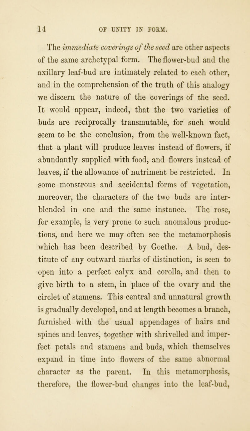 The immediate coverings of the seed are other aspects of the same archetypal form. The flower-bud and the axillary leaf-bud are intimately related to each other, and in the comprehension of the truth of this analogy we discern the nature of the coverings of the seed. It would appear, indeed, that the two varieties of buds are reciprocally transmutable, for such would seem to be the conclusion, from the well-known fact, that a plant will produce leaves instead of flowers, if abundantly supplied with food, and flowers instead of leaves, if the allowance of nutriment be restricted. In some monstrous and accidental forms of vegetation, moreover, the characters of the two buds are inter- blended in one and the same instance. The rose, for example, is very prone to such anomalous produc- tions, and here we may often see the metamorphosis which has been described by Goethe. A bud, des- titute of any outward marks of distinction, is seen to open into a perfect calyx and corolla, and then to give birth to a stem, in place of the ovary and the circlet of stamens. This central and unnatural growth is gradually developed, and at length becomes a branch, furnished with the usual appendages of hairs and spines and leaves, together with shrivelled and imper- fect petals and stamens and buds, which themselves expand in time into flowers of the same abnormal character as the parent. In this metamorphosis, therefore, the flower-bud changes into the leaf-bud,