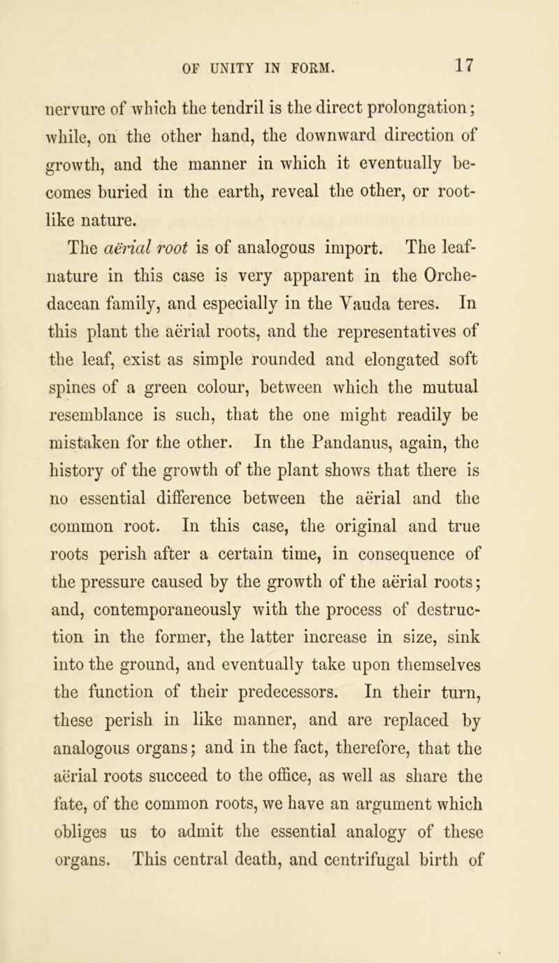 nervure of which the tendril is the direct prolongation; while, on the other hand, the downward direction of growth, and the manner in which it eventually be- comes buried in the earth, reveal the other, or root- like nature. The aerial root is of analogous import. The leaf- nature in this case is very apparent in the Orche- dacean family, and especially in the Vauda teres. In this plant the aerial roots, and the representatives of the leaf, exist as simple rounded and elongated soft spines of a green colour, between which the mutual resemblance is such, that the one might readily be mistaken for the other. In the Pandanus, again, the history of the growth of the plant shows that there is no essential difference between the aerial and the common root. In this case, the original and true roots perish after a certain time, in consequence of the pressure caused by the growth of the aerial roots; and, contemporaneously with the process of destruc- tion in the former, the latter increase in size, sink into the ground, and eventually take upon themselves the function of their predecessors. In their turn, these perish in like manner, and are replaced by analogous organs; and in the fact, therefore, that the aerial roots succeed to the office, as well as share the fate, of the common roots, we have an argument which obliges us to admit the essential analogy of these organs. This central death, and centrifugal birth of