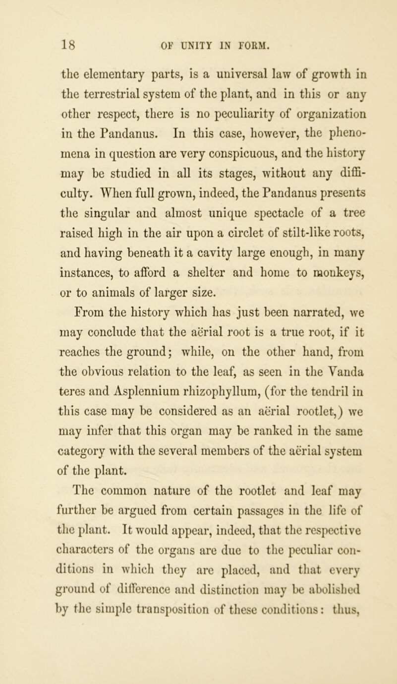 the elementary parts, is a universal law of growth in the terrestrial system of the plant, and in this or any other respect, there is no peculiarity of organization in the Pandanus. In this case, however, the pheno- mena in question are very conspicuous, and the history may be studied in all its stages, without any diffi- culty. When full grown, indeed, the Pandanus presents the singular and almost unique spectacle of a tree raised high in the air upon a circlet of stilt-like roots, and having beneath it a cavity large enough, in many instances, to afford a shelter and home to monkeys, or to animals of larger size. From the history which has just been narrated, we may conclude that the aerial root is a true root, if it reaches the ground; while, on the other hand, from the obvious relation to the leaf, as seen in the Vanda teres and Asplennium rliizophyllum, (for the tendril in this case may be considered as an aerial rootlet,) we may infer that this organ may be ranked in the same category with the several members of the aerial system of the plant. The common nature of the rootlet and leaf may further be argued from certain passages in the life of the plant. It would appear, indeed, that the respective characters of the organs are due to the peculiar con- ditions in which they are placed, and that every ground of difference and distinction may be abolished by the simple transposition of these conditions: thus,