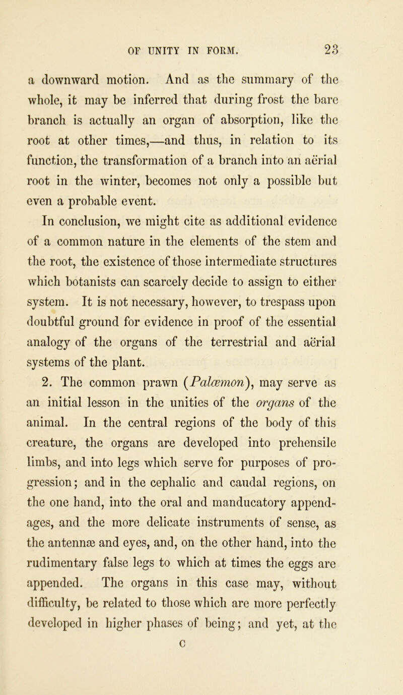 a downward motion. And as the summary of the whole, it may be inferred that during frost the bare branch is actually an organ of absorption, like the root at other times,—and thus, in relation to its function, the transformation of a branch into an aerial root in the winter, becomes not only a possible but even a probable event. In conclusion, we might cite as additional evidence of a common nature in the elements of the stem and the root, the existence of those intermediate structures which botanists can scarcely decide to assign to either system. It is not necessary, however, to trespass upon doubtful ground for evidence in proof of the essential analogy of the organs of the terrestrial and aerial systems of the plant. 2. The common prawn (Paloemon), may serve as an initial lesson in the unities of the organs of the animal. In the central regions of the body of this creature, the organs are developed into prehensile limbs, and into legs which serve for purposes of pro- gression ; and in the cephalic and caudal regions, on the one hand, into the oral and manducatory append- ages, and the more delicate instruments of sense, as the antennas and eyes, and, on the other hand, into the rudimentary false legs to which at times the eggs are appended. The organs in this case may, without difficulty, be related to those which are more perfectly developed in higher phases of being; and yet, at the c