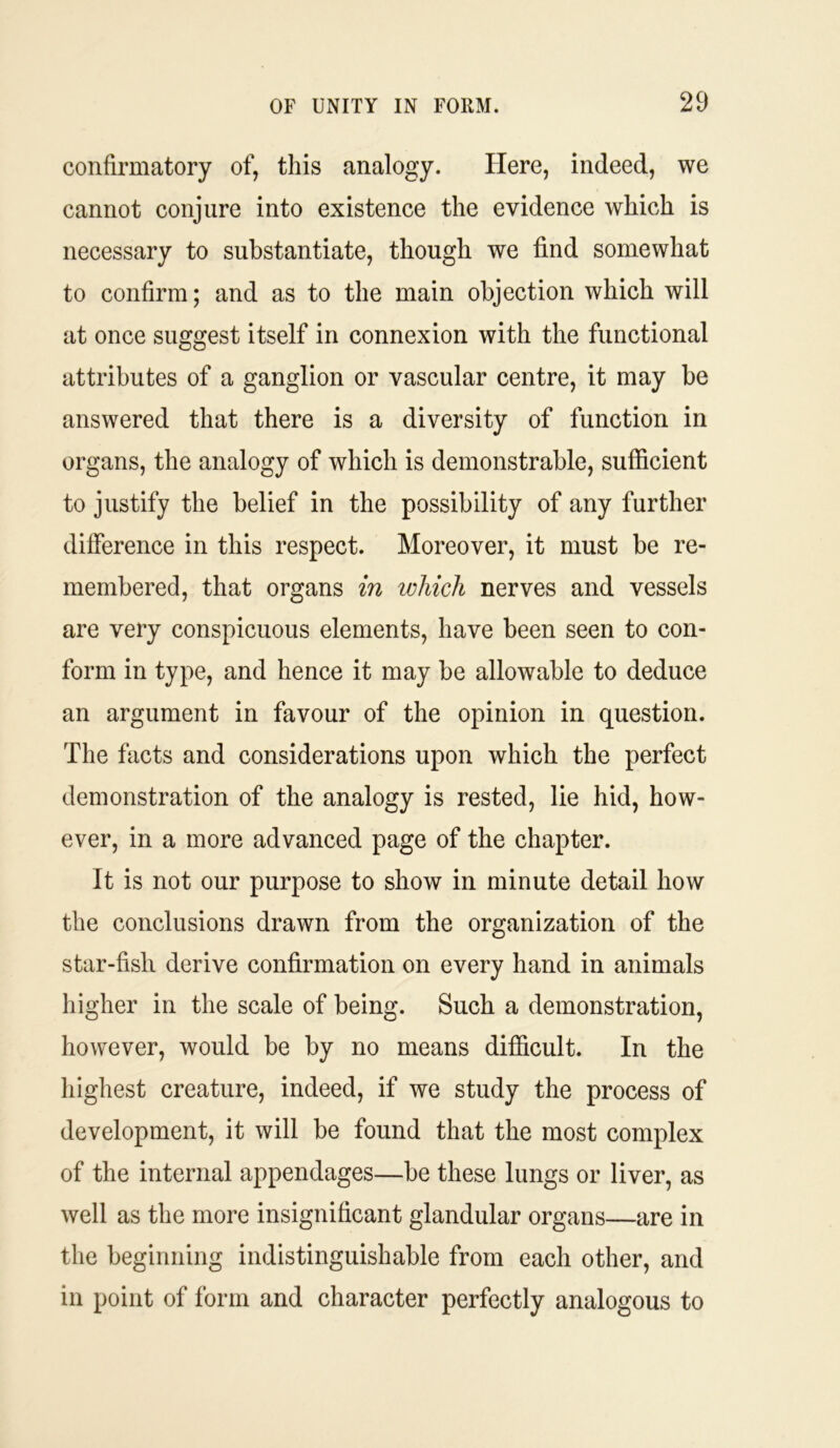 confirmatory of, this analogy. Here, indeed, we cannot conjure into existence the evidence which is necessary to substantiate, though we find somewhat to confirm; and as to the main objection which will at once suggest itself in connexion with the functional attributes of a ganglion or vascular centre, it may be answered that there is a diversity of function in organs, the analogy of which is demonstrable, sufficient to justify the belief in the possibility of any further difference in this respect. Moreover, it must be re- membered, that organs in which nerves and vessels are very conspicuous elements, have been seen to con- form in type, and hence it may be allowable to deduce an argument in favour of the opinion in question. The facts and considerations upon which the perfect demonstration of the analogy is rested, lie hid, how- ever, in a more advanced page of the chapter. It is not our purpose to show in minute detail how the conclusions drawn from the organization of the star-fish derive confirmation on every hand in animals higher in the scale of being. Such a demonstration, however, would be by no means difficult. In the highest creature, indeed, if we study the process of development, it will be found that the most complex of the internal appendages—be these lungs or liver, as well as the more insignificant glandular organs—are in the beginning indistinguishable from each other, and in point of form and character perfectly analogous to