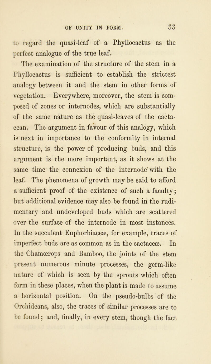 to regard the quasi-leaf of a Phyllocactus as the perfect analogue of the true leaf. The examination of the structure of the stem in a Phyllocactus is sufficient to establish the strictest analogy between it and the stem in other forms of vegetation. Everywhere, moreover, the stem is com- posed of zones or internodes, which are substantially of the same nature as the quasi-leaves of the cacta- cean. The argument in favour of this analogy, which is next in importance to the conformity in internal structure, is the power of producing buds, and this argument is the more important, as it shows at the same time the connexion of the internode* with the leaf. The phenomena of growth may be said to afford a sufficient proof of the existence of such a faculty; but additional evidence may also be found in the rudi- mentary and undeveloped buds which are scattered over the surface of the internode in most instances. In the succulent Euphorbiacem, for example, traces of imperfect buds are as common as in the cactacese. In the Chamoerops and Bamboo, the joints of the stem present numerous minute processes, the germ-like nature of which is seen by the sprouts which often form in these places, when the plant is made to assume a horizontal position. On the pseudo-bulbs of the Orchideans, also, the traces of similar processes are to be found; and, finally, in every stem, though the fact