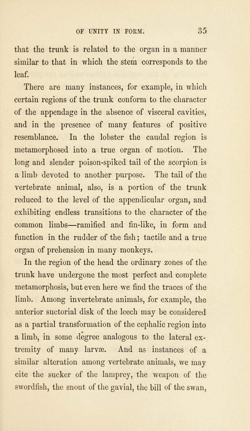 that the trunk is related to the organ in a manner similar to that in which the stem corresponds to the leaf. There are many instances, for example, in which certain regions of the trunk conform to the character of the appendage in the absence of visceral cavities, and in the presence of many features of positive resemblance. In the lobster the caudal region is metamorphosed into a true organ of motion. The long and slender poison-spiked tail of the scorpion is a limb devoted to another purpose. The tail of the vertebrate animal, also, is a portion of the trunk reduced to the level of the appendicular organ, and exhibiting endless transitions to the character of the common limbs—ramified and fin-like, in form and function in the rudder of the fish; tactile and a true organ of prehension in many monkeys. In the region of the head the ordinary zones of the trunk have undergone the most perfect and complete metamorphosis, but even here we find the traces of the limb. Among invertebrate animals, for example, the anterior suctorial disk of the leech may be considered as a partial transformation of the cephalic region into a limb, in some degree analogous to the lateral ex- tremity of many larvm. And as instances of a similar alteration among vertebrate animals, we may cite the sucker of the lamprey, the weapon of the swordfish, the snout of the gavial, the bill of the swan,