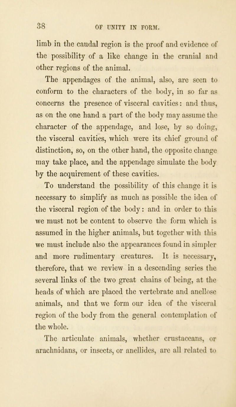 limb in the caudal region is the proof and evidence of the possibility of a like change in the cranial and other regions of the animal. The appendages of the animal, also, are seen to conform to the characters of the body, in so far as concerns the presence of visceral cavities: and thus, as on the one hand a part of the body may assume the character of the appendage, and lose, by so doing, the visceral cavities, which were its chief ground of distinction, so, on the other hand, the opposite change may take place, and the appendage simulate the body by the acquirement of these cavities. To understand the possibility of this change it is necessary to simplify as much as possible the idea of the visceral region of the body: and in order to this we must not be content to observe the form which is assumed in the higher animals, but together with this we must include also the appearances found in simpler and more rudimentary creatures. It is necessary, therefore, that we review in a descending series the several links of the two great chains of being, at the heads of which are placed the vertebrate and anellose animals, and that we form our idea of the visceral region of the body from the general contemplation of the whole. The articulate animals, whether crustaceans, or arachnidans, or insects, or anellides, are all related to