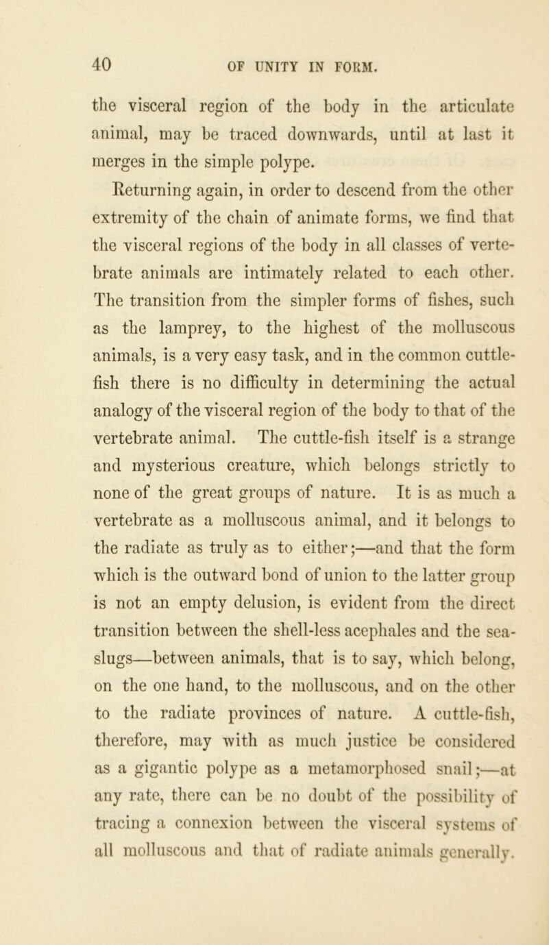 the visceral region of the body in the articulate animal, may be traced downwards, until at last it merges in the simple polype. Returning again, in order to descend from the other extremity of the chain of animate forms, we find that the visceral regions of the body in all classes of verte- brate animals are intimately related to each other. The transition from the simpler forms of fishes, such as the lamprey, to the highest of the molluscous animals, is a very easy task, and in the common cuttle- fish there is no difficulty in determining the actual analogy of the visceral region of the body to that of the vertebrate animal. The cuttle-fish itself is a strange and mysterious creature, which belongs strictly to none of the great groups of nature. It is as much a vertebrate as a molluscous animal, and it belongs to the radiate as truly as to either;—and that the form which is the outward bond of union to the latter group is not an empty delusion, is evident from the direct transition between the shell-less acephales and the sea- slugs—between animals, that is to say, which belong, on the one hand, to the molluscous, and on the other to the radiate provinces of nature. A cuttle-fish, therefore, may with as much justice be considered as a gigantic polype as a metamorphosed snail;—at any rate, there can be no doubt of the possibility of tracing a connexion between the visceral systems of all molluscous and that of radiate animals generally.