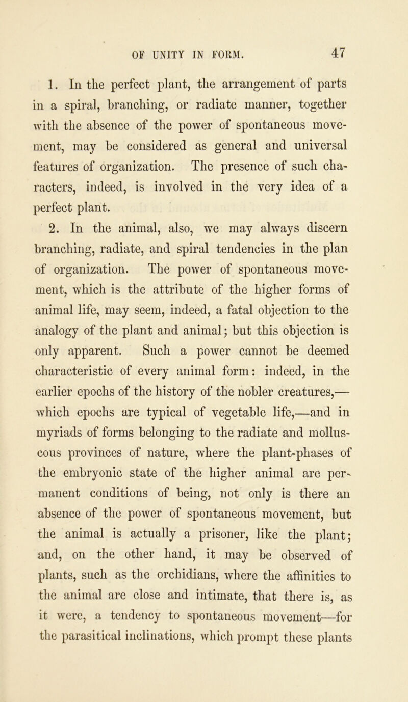 1. In the perfect plant, the arrangement of parts in a spiral, branching, or radiate manner, together with the absence of the power of spontaneous move- ment, may be considered as general and universal features of organization. The presence of such cha- racters, indeed, is involved in the very idea of a perfect plant. 2. In the animal, also, we may always discern branching, radiate, and spiral tendencies in the plan of organization. The power of spontaneous move- ment, which is the attribute of the higher forms of animal life, may seem, indeed, a fatal objection to the analogy of the plant and animal; but this objection is only apparent. Such a power cannot be deemed characteristic of every animal form: indeed, in the earlier epochs of the history of the nobler creatures,— which epochs are typical of vegetable life,—and in myriads of forms belonging to the radiate and mollus- cous provinces of nature, where the plant-phases of the embryonic state of the higher animal are per- manent conditions of being, not only is there an absence of the power of spontaneous movement, but the animal is actually a prisoner, like the plant; and, on the other hand, it may be observed of plants, such as the orchidians, where the affinities to the animal are close and intimate, that there is, as it were, a tendency to spontaneous movement—for the parasitical inclinations, which prompt these plants