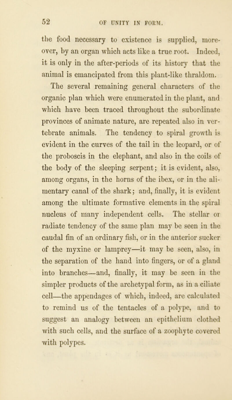 the food necessary to existence is supplied, more- over, by an organ which acts like a true root. Indeed, it is only in the after-periods of its history that the animal is emancipated from this plant-like thraldom. The several remaining general characters of the organic plan which were enumerated in the plant, and which have been traced throughout the subordinate provinces of animate nature, are repeated also in ver- tebrate animals. The tendency to spiral growth is evident in the curves of the tail in the leopard, or of the proboscis in the elephant, and also in the coils of the body of the sleeping serpent; it is evident, also, among organs, in the horns of the ibex, or in the ali- mentary canal of the shark; and, finally, it is evident among the ultimate formative elements in the spiral nucleus of many independent cells. The stellar or radiate tendency of the same plan may be seen in the caudal fin of an ordinary fish, or in the anterior sucker of the rnyxine or lamprey—it may be seen, also, in the separation of the hand into fingers, or of a gland into branches—and, finally, it may be seen in the simpler products of the archetypal form, as in a ciliate cell—the appendages of which, indeed, are calculated to remind us of the tentacles of a polype, and to suggest an analogy between an epithelium clothed with such cells, and the surface of a zoophyte covered with polypes.