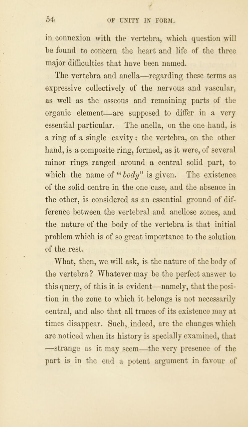 in connexion with the vertebra, which question will be found to concern the heart and life of the three major difficulties that have been named. The vertebra and anella—regarding these terms as expressive collectively of the nervous and vascular, as well as the osseous and remaining parts of the organic element—are supposed to differ in a very essential particular. The anella, on the one hand, is a ring of a single cavity: the vertebra, on the other hand, is a composite ring, formed, as it were, of several minor rings ranged around a central solid part, to which the name of “ body” is given. The existence of the solid centre in the one case, and the absence in the other, is considered as an essential ground of dif- ference between the vertebral and anellose zones, and the nature of the body of the vertebra is that initial problem which is of so great importance to the solution of the rest. What, then, we will ask, is the nature of the body of the vertebra? Whatever may be the perfect answer to this query, of this it is evident—namely, that the posi- tion in the zone to which it belongs is not necessarily central, and also that all traces of its existence may at times disappear. Such, indeed, are the changes which are noticed when its history is specially examined, that —strange as it may seem—the very presence of the part is in the end a potent argument in favour of