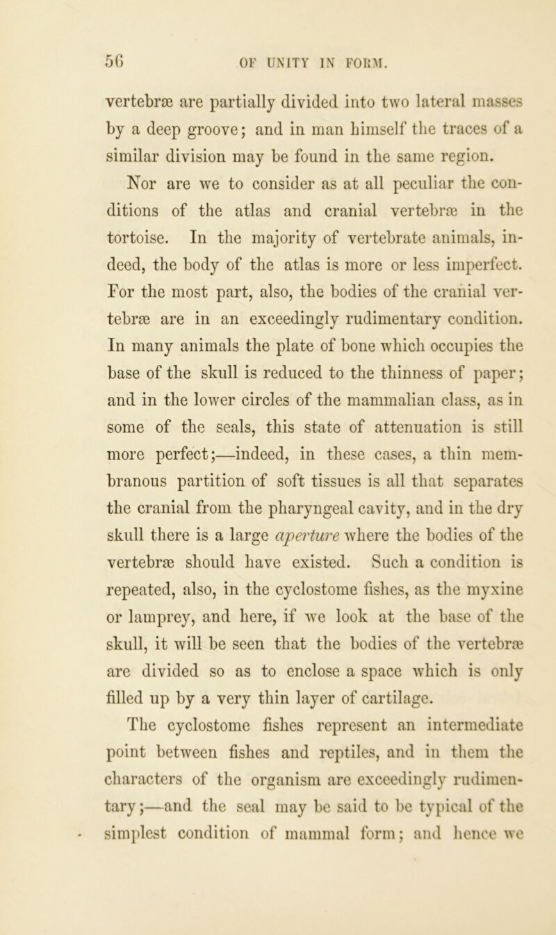 vertebrae are partially divided into two lateral masses by a deep groove; and in man himself the traces of a similar division may be found in the same region. Nor are we to consider as at all peculiar the con- ditions of the atlas and cranial vertebrae in the tortoise. In the majority of vertebrate animals, in- deed, the body of the atlas is more or less imperfect. For the most part, also, the bodies of the cranial ver- tebrae are in an exceedingly rudimentary condition. In many animals the plate of bone which occupies the base of the skull is reduced to the thinness of paper; and in the lower circles of the mammalian class, as in some of the seals, this state of attenuation is still more perfect;—indeed, in these cases, a thin mem- branous partition of soft tissues is all that separates the cranial from the pharyngeal cavity, and in the dry skull there is a large aperture where the bodies of the vertebrae should have existed. Such a condition is repeated, also, in the cyclostome fishes, as the myxine or lamprey, and here, if we look at the base of the skull, it will be seen that the bodies of the vertebra are divided so as to enclose a space which is only filled up by a very thin layer of cartilage. The cyclostome fishes represent an intermediate point between fishes and reptiles, and in them the characters of the organism are exceedingly rudimen- tary ;—and the seal may be said to be typical of the simplest condition of mammal form; and hence we