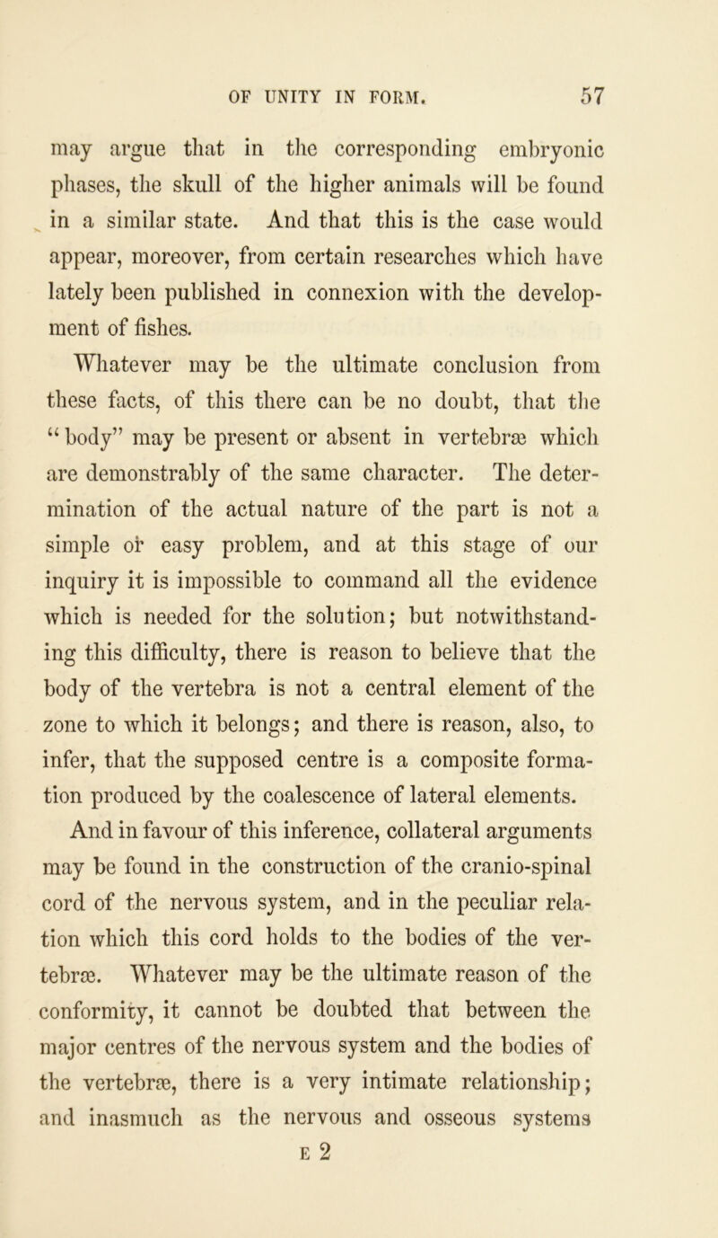 may argue that in the corresponding embryonic phases, the skull of the higher animals will be found in a similar state. And that this is the case would appear, moreover, from certain researches which have lately been published in connexion with the develop- ment of fishes. Whatever may be the ultimate conclusion from these facts, of this there can be no doubt, that the “ body” may be present or absent in vertebrae which are demonstrably of the same character. The deter- mination of the actual nature of the part is not a simple or easy problem, and at this stage of our inquiry it is impossible to command all the evidence which is needed for the solution; but notwithstand- ing this difficulty, there is reason to believe that the body of the vertebra is not a central element of the zone to which it belongs; and there is reason, also, to infer, that the supposed centre is a composite forma- tion produced by the coalescence of lateral elements. And in favour of this inference, collateral arguments may be found in the construction of the cranio-spinal cord of the nervous system, and in the peculiar rela- tion which this cord holds to the bodies of the ver- tebrae. Whatever may be the ultimate reason of the conformity, it cannot be doubted that between the major centres of the nervous system and the bodies of the vertebrae, there is a very intimate relationship; and inasmuch as the nervous and osseous systems e 2