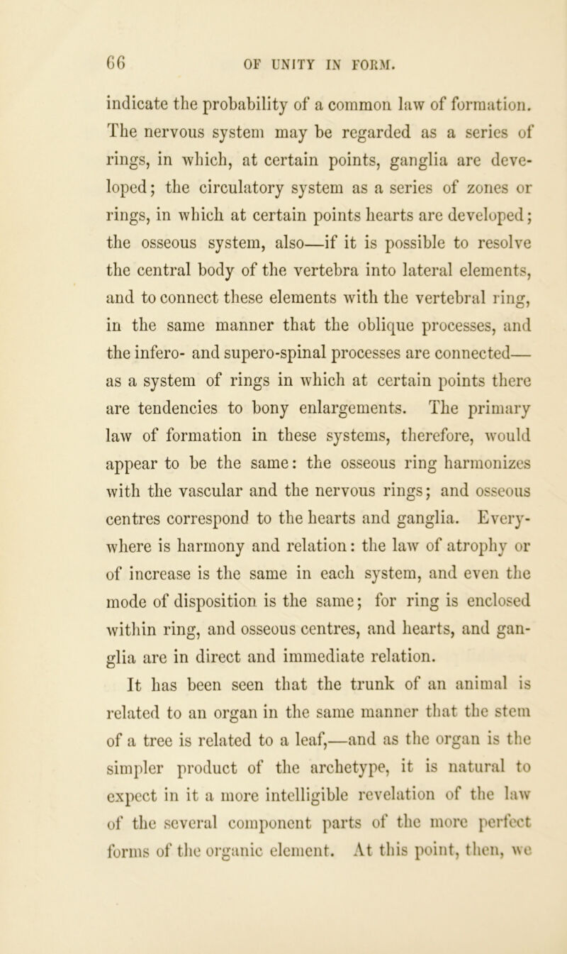 indicate the probability of a common law of formation. The nervous system may be regarded as a series of rings, in which, at certain points, ganglia are deve- loped ; the circulatory system as a series of zones or rings, in which at certain points hearts are developed; the osseous system, also—if it is possible to resolve the central body of the vertebra into lateral elements, and to connect these elements with the vertebral ring, in the same manner that the oblique processes, and the infero- and supero-spinal processes are connected— as a system of rings in which at certain points there are tendencies to bony enlargements. The primary law of formation in these systems, therefore, would appear to be the same: the osseous ring harmonizes with the vascular and the nervous rings; and osseous centres correspond to the hearts and ganglia. Every- where is harmony and relation: the law of atrophy or of increase is the same in each system, and even the mode of disposition is the same; for ring is enclosed within ring, and osseous centres, and hearts, and gan- glia are in direct and immediate relation. It has been seen that the trunk of an animal is related to an organ in the same manner that the stem of a tree is related to a leaf,—and as the organ is the simpler product of the archetype, it is natural to expect in it a more intelligible revelation of the law of the several component parts of the more perfect forms of the organic element. At this point, then, we