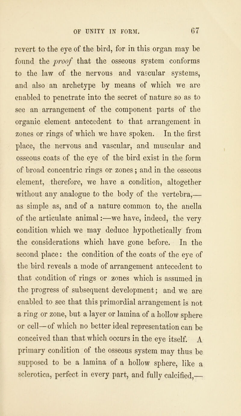 revert to the eye of the bird, for in this organ may be found the proof that the osseous system conforms to the law of the nervous and vascular systems, and also an archetype by means of which we are enabled to penetrate into the secret of nature so as to see an arrangement of the component parts of the organic element antecedent to that arrangement in zones or rings of which we have spoken. In the first place, the nervous and vascular, and muscular and osseous coats of the eye of the bird exist in the form of broad concentric rings or zones ; and in the osseous element, therefore, we have a condition, altogether without any analogue to the body of the vertebra,— as simple as, and of a nature common to, the anella of the articulate animal:—we have, indeed, the very condition which we may deduce hypothetically from the considerations which have gone before. In the second place: the condition of the coats of the eye of the bird reveals a mode of arrangement antecedent to that condition of rings or zones which is assumed in the progress of subsequent development; and we are enabled to see that this primordial arrangement is not a ring or zone, but a layer or lamina of a hollow sphere or cell—of which no better ideal representation can be conceived than that which occurs in the eye itself. A primary condition of the osseous system may thus be supposed to be a lamina of a hollow sphere, like a sclerotica, perfect in every part, and fully calcified,—