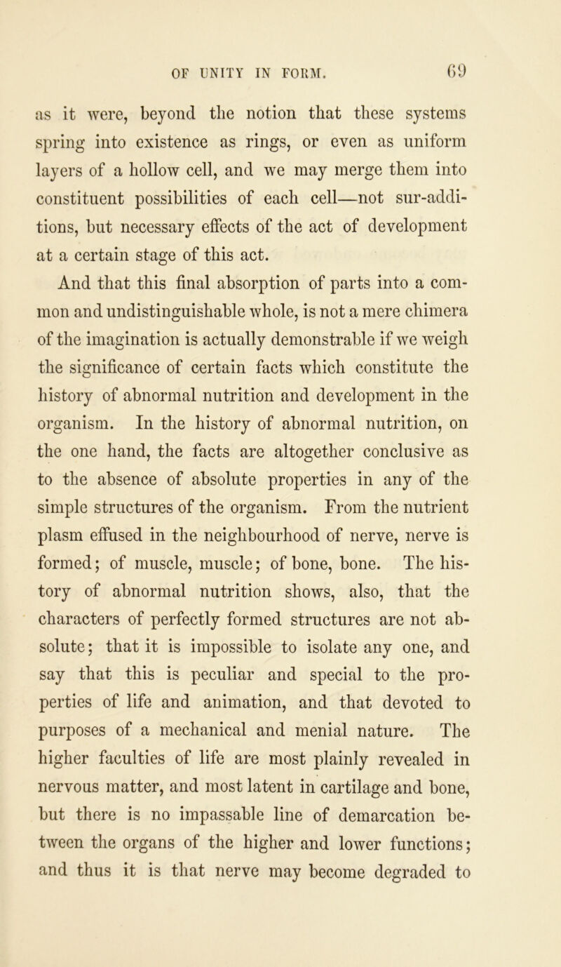 as it were, beyond the notion that these systems spring into existence as rings, or even as uniform layers of a hollow cell, and we may merge them into constituent possibilities of each cell—not sur-addi- tions, but necessary effects of the act of development at a certain stage of this act. And that this final absorption of parts into a com- mon and undistinguish able whole, is not a mere chimera of the imagination is actually demonstrable if we weigh the significance of certain facts which constitute the history of abnormal nutrition and development in the organism. In the history of abnormal nutrition, on the one hand, the facts are altogether conclusive as to the absence of absolute properties in any of the simple structures of the organism. From the nutrient plasm effused in the neighbourhood of nerve, nerve is formed; of muscle, muscle; of bone, bone. The his- tory of abnormal nutrition shows, also, that the characters of perfectly formed structures are not ab- solute ; that it is impossible to isolate any one, and say that this is peculiar and special to the pro- perties of life and animation, and that devoted to purposes of a mechanical and menial nature. The higher faculties of life are most plainly revealed in nervous matter, and most latent in cartilage and bone, but there is no impassable line of demarcation be- tween the organs of the higher and lower functions; and thus it is that nerve may become degraded to