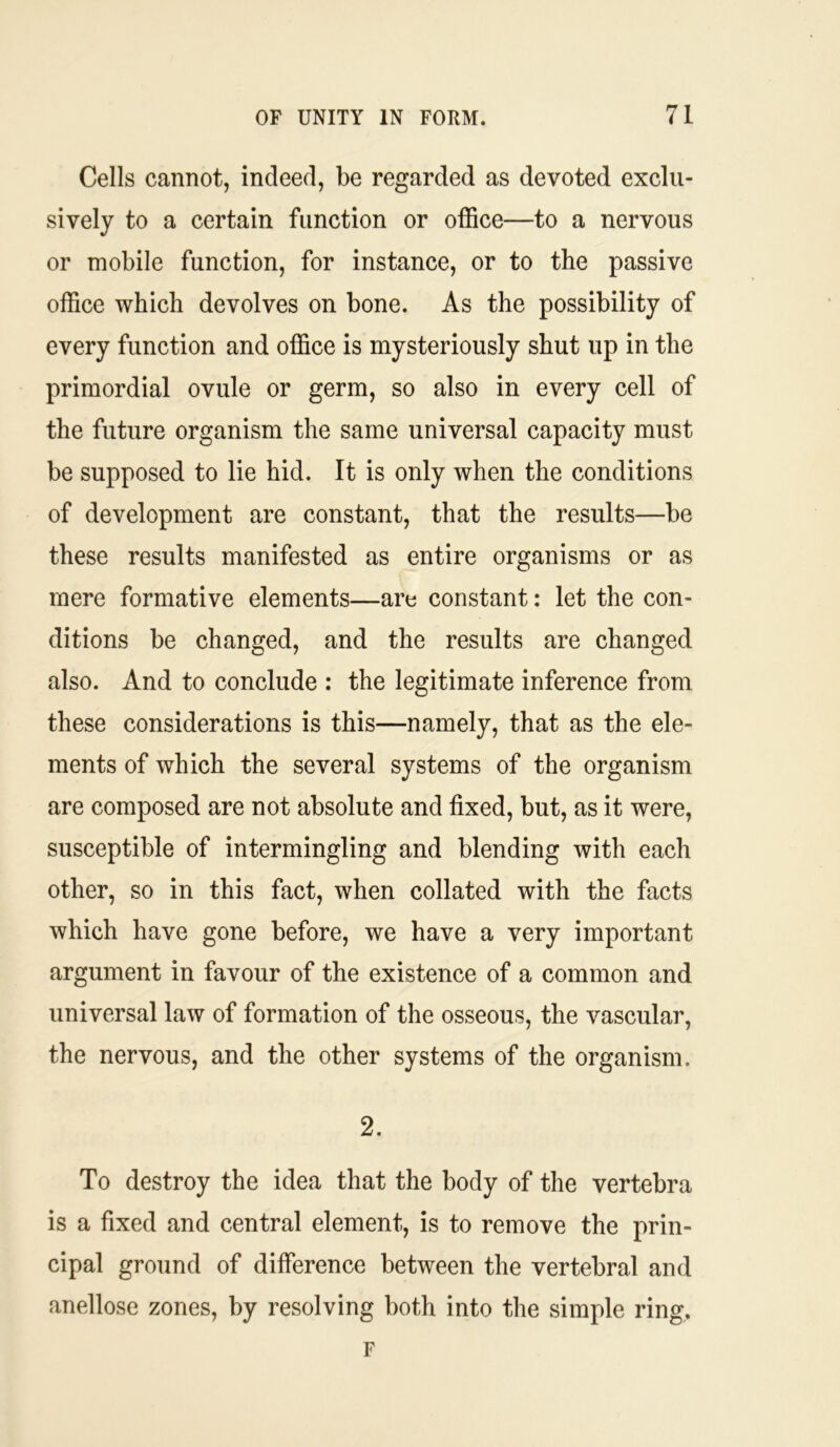 Cells cannot, indeed, be regarded as devoted exclu- sively to a certain function or office—to a nervous or mobile function, for instance, or to the passive office which devolves on bone. As the possibility of every function and office is mysteriously shut up in the primordial ovule or germ, so also in every cell of the future organism the same universal capacity must be supposed to lie hid. It is only when the conditions of development are constant, that the results—be these results manifested as entire organisms or as mere formative elements—are constant: let the con- ditions be changed, and the results are changed also. And to conclude : the legitimate inference from these considerations is this—namely, that as the ele- ments of which the several systems of the organism are composed are not absolute and fixed, but, as it were, susceptible of intermingling and blending with each other, so in this fact, when collated with the facts which have gone before, we have a very important argument in favour of the existence of a common and universal law of formation of the osseous, the vascular, the nervous, and the other systems of the organism. 2. To destroy the idea that the body of the vertebra is a fixed and central element, is to remove the prin- cipal ground of difference between the vertebral and anellose zones, by resolving both into the simple ring, F