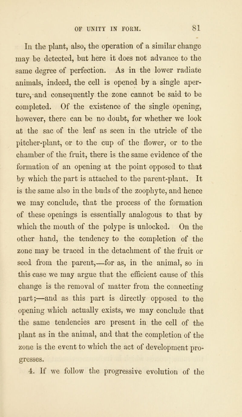 In the plant, also, the operation of a similar change may be detected, but here it does not advance to the same degree of perfection. As in the lower radiate animals, indeed, the cell is opened by a single aper- ture, and consequently the zone cannot be said to be completed. Of the existence of the single opening, however, there can be no doubt, for whether we look at the sac of the leaf as seen in the utricle of the pitcher-plant, or to the cup of the flower, or to the chamber of the fruit, there is the same evidence of the formation of an opening at the point opposed to that by which the part is attached to the parent-plant. It is the same also in the buds of the zoophyte, and hence we may conclude, that the process of the formation of these openings is essentially analogous to that by which the mouth of the polype is unlocked. On the other hand, the tendency to the completion of the zone may be traced in the detachment of the fruit or seed from the parent,—for as, in the animal, so in this case we may argue that the efficient cause of this change is the removal of matter from the connecting part;—and as this part is directly opposed to the opening which actually exists, we may conclude that the same tendencies are present in the cell of the plant as in the animal, and that the completion of the zone is the event to which the act of development pro- gresses. 4. If we follow the progressive evolution of the