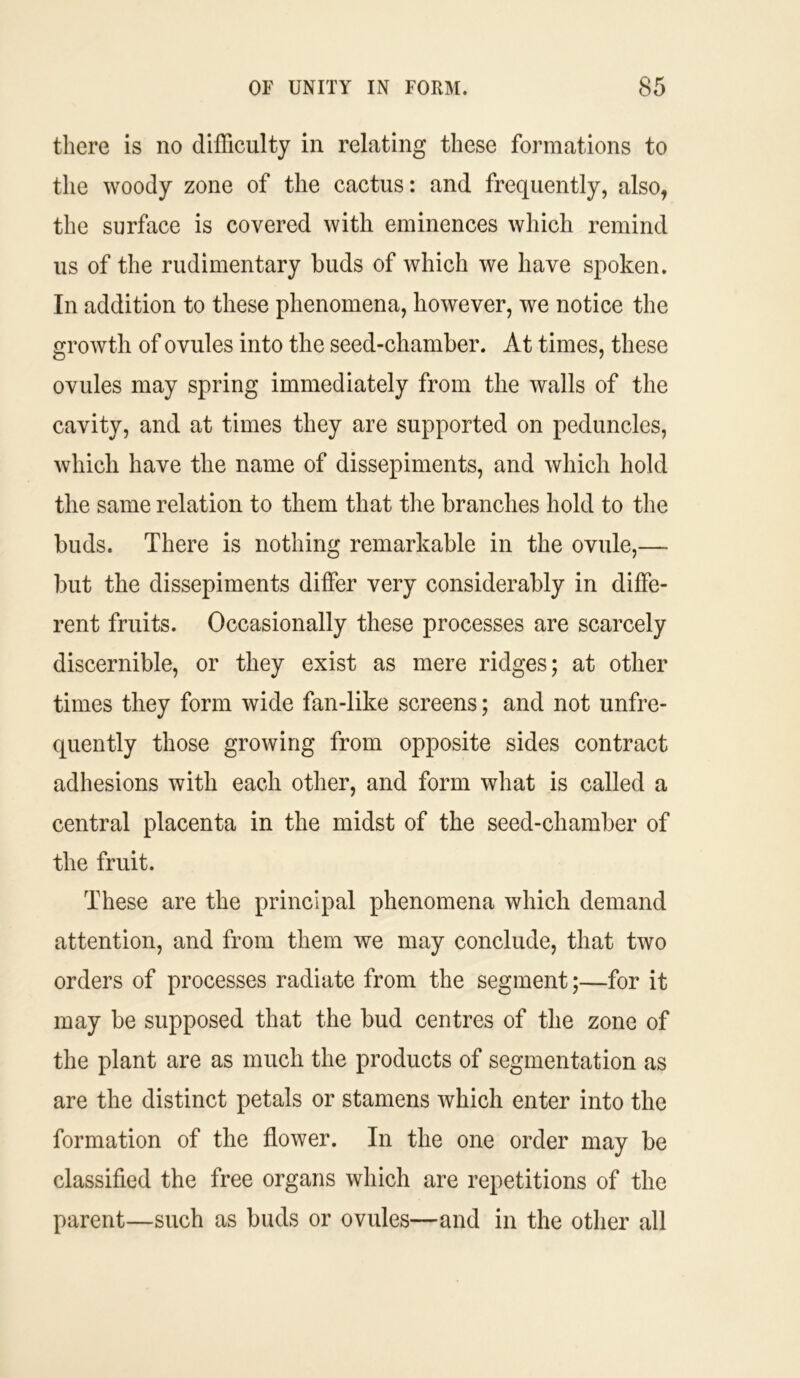 there is no difficulty in relating these formations to the woody zone of the cactus: and frequently, also, the surface is covered with eminences which remind us of the rudimentary buds of which we have spoken. In addition to these phenomena, however, we notice the growth of ovules into the seed-chamber. At times, these ovules may spring immediately from the walls of the cavity, and at times they are supported on peduncles, which have the name of dissepiments, and which hold the same relation to them that the branches hold to the buds. There is nothing remarkable in the ovule,— but the dissepiments differ very considerably in diffe- rent fruits. Occasionally these processes are scarcely discernible, or they exist as mere ridges; at other times they form wide fan-like screens; and not unfre- quently those growing from opposite sides contract adhesions with each other, and form what is called a central placenta in the midst of the seed-chamber of the fruit. These are the principal phenomena which demand attention, and from them we may conclude, that two orders of processes radiate from the segment;—for it may be supposed that the bud centres of the zone of the plant are as much the products of segmentation as are the distinct petals or stamens which enter into the formation of the flower. In the one order may be classified the free organs which are repetitions of the parent—such as buds or ovules—and in the other all