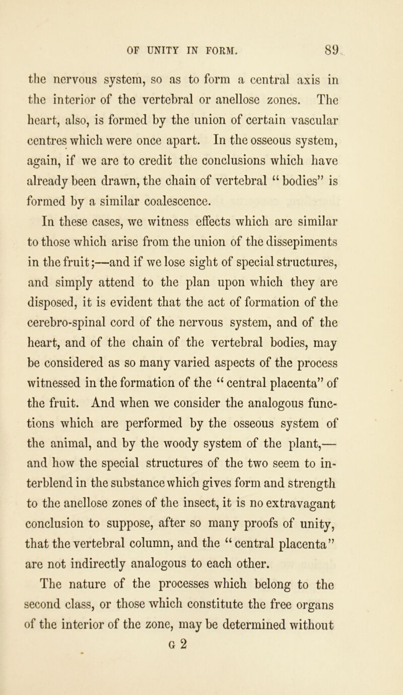 the nervous system, so as to form a central axis in the interior of the vertebral or anellose zones. The heart, also, is formed by the union of certain vascular centres which were once apart. In the osseous system, again, if we are to credit the conclusions which have already been drawn, the chain of vertebral “bodies” is formed by a similar coalescence. In these cases, we witness effects which are similar to those which arise from the union of the dissepiments in the fruit;—and if we lose sight of special structures, and simply attend to the plan upon which they are disposed, it is evident that the act of formation of the cerebro-spinal cord of the nervous system, and of the heart, and of the chain of the vertebral bodies, may be considered as so many varied aspects of the process witnessed in the formation of the “ central placenta” of the fruit. And when we consider the analogous func- tions which are performed by the osseous system of the animal, and by the woody system of the plant,— and how the special structures of the two seem to in- terblend in the substance which gives form and strength to the anellose zones of the insect, it is no extravagant conclusion to suppose, after so many proofs of unity, that the vertebral column, and the “ central placenta” are not indirectly analogous to each other. The nature of the processes which belong to the second class, or those which constitute the free organs of the interior of the zone, may be determined without G 2