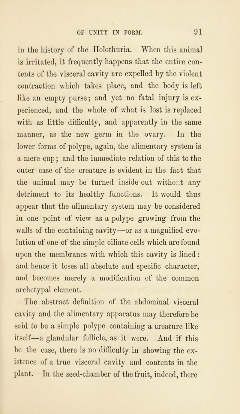 in the history of the Holothuria. When this animal is irritated, it frequently happens that the entire con- tents of the visceral cavity are expelled by the violent contraction which takes place, and the body is left like an empty purse; and yet no fatal injury is ex- perienced, and the whole of what is lost is replaced with as little difficulty, and apparently in the same manner, as the new germ in the ovary. In the lower forms of polype, again, the alimentary system is a mere cup; and the immediate relation of this to the outer case of the creature is evident in the fact that the animal may be turned inside out without any detriment to its healthy functions. It would thus appear that the alimentary system may be considered in one point of view as a polype growing from the walls of the containing cavity—or as a magnified evo- lution of one of the simple ciliate cells which are found upon the membranes with which this cavity is lined: and hence it loses all absolute and specific character, and becomes merely a modification of the common archetypal element. The abstract definition of the abdominal visceral cavity and the alimentary apparatus may therefore be said to be a simple polype containing a creature like itself—a glandular follicle, as it were. And if this be the case, there is no difficulty in showing the ex- istence of a true visceral cavity and contents in the plant. In the seed-chamber of the fruit, indeed, there