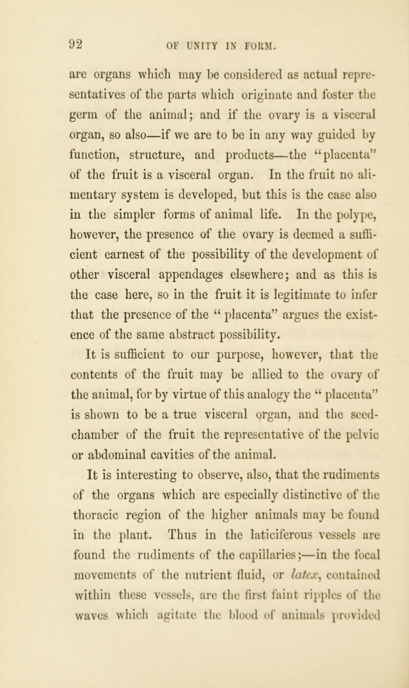 are organs which may be considered as actual repre- sentatives of the parts which originate and foster the germ of the animal; and if the ovary is a visceral organ, so also—if we are to be in any way guided by function, structure, and products—the “placenta” of the fruit is a visceral organ. In the fruit no ali- mentary system is developed, but this is the case also in the simpler forms of animal life. In the polype, however, the presence of the ovary is deemed a suffi- cient earnest of the possibility of the development of other visceral appendages elsewhere; and as this is the case here, so in the fruit it is legitimate to infer that the presence of the “ placenta” argues the exist- ence of the same abstract possibility. It is sufficient to our purpose, however, that the contents of the fruit may be allied to the ovary of the animal, for by virtue of this analogy the u placenta” is shown to be a true visceral organ, and the seed- chamber of the fruit the representative of the pelvic or abdominal cavities of the animal. It is interesting to observe, also, that the rudiments of the organs which are especially distinctive of the thoracic region of the higher animals may be found in the plant. Thus in the laticiferous vessels are found the rudiments of the capillaries;—in the focal movements of the nutrient fluid, or latex, contained within these vessels, are the first faint ripples of the waves which agitate the blood of animals provided